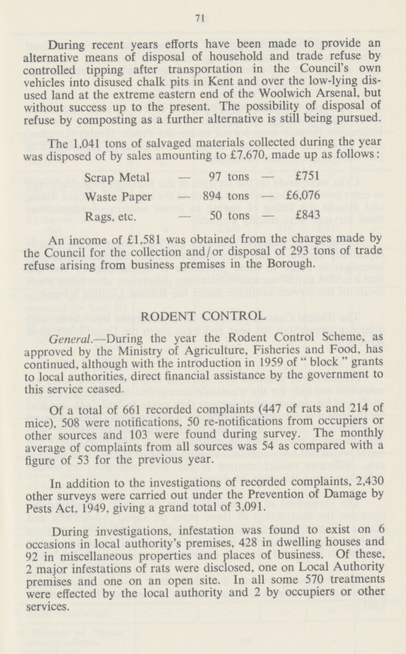 71 During recent years efforts have been made to provide an alternative means of disposal of household and trade refuse by controlled tipping after transportation in the Council's own vehicles into disused chalk pits in Kent and over the low-lying dis used land at the extreme eastern end of the Woolwich Arsenal, but without success up to the present. The possibility of disposal of refuse by composting as a further alternative is still being pursued. The 1,041 tons of salvaged materials collected during the year was disposed of by sales amounting to £7,670, made up as follows: Scrap Metal — 97 tons — £751 Waste Paper — 894 tons — £6,076 Rags, etc. — 50 tons — £843 An income of £1,581 was obtained from the charges made by the Council for the collection and /or disposal of 293 tons of trade refuse arising from business premises in the Borough. RODENT CONTROL General.—During the year the Rodent Control Scheme, as approved by the Ministry of Agriculture, Fisheries and Food, has continued, although with the introduction in 1959 of  block  grants to local authorities, direct financial assistance by the government to this service ceased. Of a total of 661 recorded complaints (447 of rats and 214 of mice), 508 were notifications, 50 re-notifications from occupiers or other sources and 103 were found during survey. The monthly average of complaints from all sources was 54 as compared with a figure of 53 for the previous year. In addition to the investigations of recorded complaints, 2,430 other surveys were carried out under the Prevention of Damage by Pests Act, 1949, giving a grand total of 3,091. During investigations, infestation was found to exist on 6 occasions in local authority's premises, 428 in dwelling houses and 92 in miscellaneous properties and places of business. Of these, 2 major infestations of rats were disclosed, one on Local Authority premises and one on an open site. In all some 570 treatments were effected by the local authority and 2 by occupiers or other services.