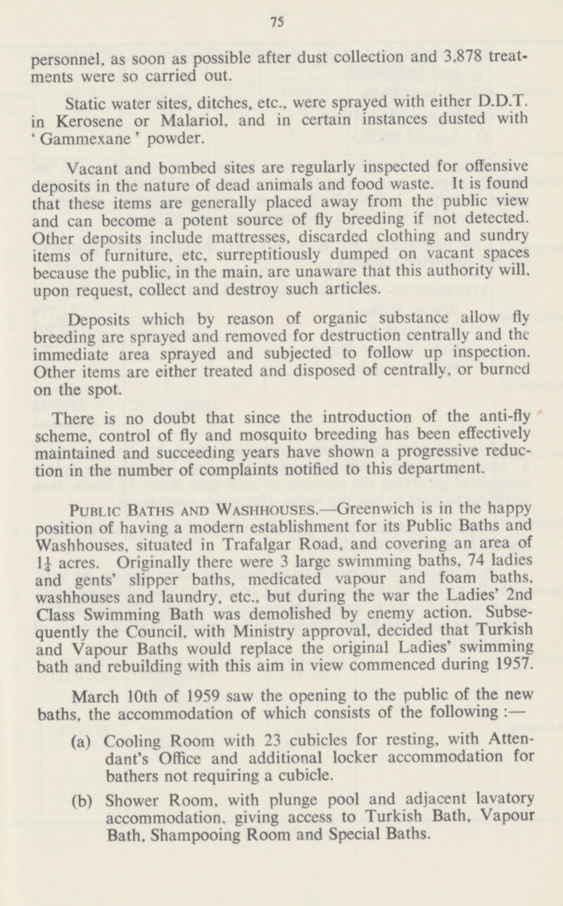 75 personnel, as soon as possible after dust collection and 3.878 treat ments were so carried out. Static water sites, ditches, etc., were sprayed with either D.D.T. in Kerosene or Malariol, and in certain instances dusted with ' Gammexane' powder. Vacant and bombed sites are regularly inspected for offensive deposits in the nature of dead animals and food waste. It is found that these items are generally placed away from the public view and can become a potent source of fly breeding if not detected. Other deposits include mattresses, discarded clothing and sundry items of furniture, etc, surreptitiously dumped on vacant spaces because the public, in the main, are unaware that this authority will, upon request, collect and destroy such articles. Deposits which by reason of organic substance allow fly breeding are sprayed and removed for destruction centrally and the immediate area sprayed and subjected to follow up inspection. Other items are either treated and disposed of centrally, or burned on the spot. There is no doubt that since the introduction of the anti-fly scheme, control of fly and mosquito breeding has been effectively maintained and succeeding years have shown a progressive reduc tion in the number of complaints notified to this department. Public Baths and Washhouses.—Greenwich is in the happy position of having a modern establishment for its Public Baths and Washhouses, situated in Trafalgar Road, and covering an area of 11 acres. Originally there were 3 large swimming baths, 74 ladies and gents' slipper baths, medicated vapour and foam baths, washhouses and laundry, etc., but during the war the Ladies' 2nd Class Swimming Bath was demolished by enemy action. Subse quently the Council, with Ministry approval, decided that Turkish and Vapour Baths would replace the original Ladies' swimming bath and rebuilding with this aim in view commenced during 1957. March 10th of 1959 saw the opening to the public of the new baths, the accommodation of which consists of the following :— (a) Cooling Room with 23 cubicles for resting, with Atten dant's Office and additional locker accommodation for bathers not requiring a cubicle. (b) Shower Room, with plunge pool and adjacent lavatory accommodation, giving access to Turkish Bath, Vapour Bath. Shampooing Room and Special Baths.