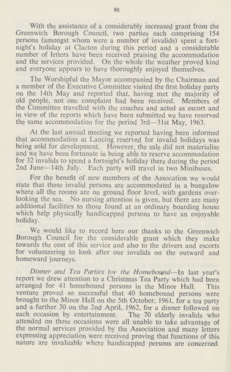 98 With the assistance of a considerably increased grant from the Greenwich Borough Council, two parties each comprising 154 persons (amongst whom were a number of invalids) spent a fort night's holiday at Clacton during this period and a considerable number of letters have been received praising the accommodation and the services provided. On the whole the weather proved kind and everyone appears to have thoroughly enjoyed themselves. The Worshipful the Mayor accompanied by the Chairman and a member of the Executive Committee visited the first holiday party on the 14th May and reported that, having met the majority of old people, not one complaint had been received. Members of the Committee travelled with the coaches and acted as escort and in view of the reports which have been submitted we have reserved the same accommodation for the period 3rd—31st May, 1963. At the last annual meeting we reported having been informed that accommodation at Lancing reserved for invalid holidays was being sold for development. However, the sale did not materialise and we have been fortunate in being able to reserve accommodation for 32 invalids to spend a fortnight's holiday there during the period 2nd June—14th July. Each party will travel in two Minibuses. For the benefit of new members of the Assocation we would state that these invalid persons are accommodated in a bungalow where all the rooms are on ground floor level, with gardens over looking the sea. No nursing attention is given, but there are many additional facilities to those found at an ordinary boarding house which help physically handicapped persons to have an enjoyable holiday. We would like to record here our thanks to the Greenwich Borough Council for the considerable grant which they make towards the cost of this service and also to the drivers and escorts for volunteering to look after our invalids on the outward and homeward journeys. Dinner and Tea Parties for the Homebound—In last year's report we drew attention to a Christmas Tea Party which had been arranged for 41 homebound persons in the Minor Hall. This venture proved so successful that 40 homebound persons were brought to the Minor Hall on the 5th October, 1961, for a tea party and a further 30 on the 2nd April, 1962, for a dinner followed on each occasion by entertainment. The 70 elderly invalids who attended on these occasions were all unable to take advantage of the normal services provided by the Association and many letters expressing appreciation were received proving that functions of this nature are invaluable where handicapped persons are concerned.