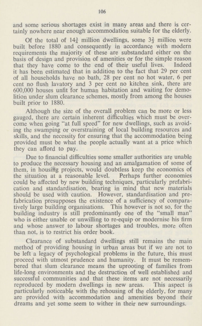 106 and some serious shortages exist in many areas and there is cer tainly nowhere near enough accommodation suitable for the elderly. Of the total of 14f million dwellings, some 3f million were built before 1880 and consequently in accordance with modern requirements the majority of these are substandard either on the basis of design and provision of amenities or for the simple reason that they have come to the end of their useful lives. Indeed it has been estimated that in addition to the fact that 29 per cent of all households have no bath, 28 per cent no hot water, 6 per cent no flush lavatory and 3 per cent no kitchen sink, there are 600,000 houses unfit for human habitation and waiting for demo lition under slum clearance schemes, mostly from among the houses built prior to 1880. Although the size of the overall problem can be more or less gauged, there are certain inherent difficulties which must be over come when going at full speed for new dwellings, such as avoid ing the swamping or overstraining of local building resources and skills, and the necessity for ensuring that the accommodation being provided must be what the people actually want at a price which they can afford to pay. Due to financial difficulties some smaller authorities are unable to produce the necessary housing and an amalgamation of some of them, in housing projects, would doubtless keep the economics of the situation at a reasonable level. Perhaps further economies could be affected by new building techniques, particularly prefabri cation and standardisation, bearing in mind that new materials should be used with caution. However, standardisation and pre fabrication presupposes the existence of a sufficiency of compara tively large building organisations. This however is not so, for the building industry is still predominantly one of the small man who is either unable or unwilling to re-equip or modernise his firm and whose answer to labour shortages and troubles, more often than not, is to restrict his order book. Clearance of substandard dwellings still remains the main method of providing housing in urban areas but if we are not to be left a legacy of psychological problems in the future, this must proceed with utmost prudence and humanity. It must be remem bered that slum clearance means the uprooting of families from life-long environments and the destruction of well established and successful communities and that these items are not necessarily reproduced by modern dwellings in new areas. This aspect is particularly noticeable with the rehousing of the elderly, for many are provided with accommodation and amenities beyond their dreams and yet some seem to wither in their new surroundings.