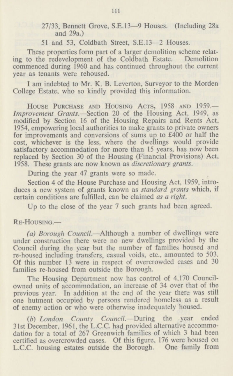 1ll 27/33, Bennett Grove, S.E.I3—9 Houses. (Including 28a and 29a.) 51 and 53, Coldbath Street, S.E.13—2 Houses. These properties form part of a larger demolition scheme relat ing to the redevelopment of the Coldbath Estate. Demolition commenced during 1960 and has continued throughout the current year as tenants were rehoused. I am indebted to Mr. K. B. Leverton, Surveyor to the Morden College Estate, who so kindly provided this information. House Purchase and Housing Acts, 1958 and 1959.— Improvement Grants.—Section 20 of the Housing Act, 1949, as modified by Section 16 of the Housing Repairs and Rents Act, 1954, empowering local authorities to make grants to private owners for improvements and conversions of sums up to £400 or half the cost, whichever is the less, where the dwellings would provide satisfactory accommodation for more than 15 years, has now been replaced by Section 30 of the Housing (Financial Provisions) Act, 1958. These grants are now known as discretionary grants. During the year 47 grants were so made. Section 4 of the House Purchase and Housing Act, 1959, intro duces a new system of grants known as standard grants which, if certain conditions are fulfilled, can be claimed as a right. Up to the close of the year 7 such grants had been agreed. Re-Housing.— (a) Borough Council.—Although a number of dwellings were under construction there were no new dwellings provided by the Council during the year but the number of families housed and re-housed including transfers, casual voids, etc., amounted to 503. Of this number 13 were in respect of overcrowded cases and 30 families re-housed from outside the Borough. The Housing Department now has control of 4,170 Council owned units of accommodation, an increase of 34 over that of the previous year. In addition at the end of the year there was still one hutment occupied by persons rendered homeless as a result of enemy action or who were otherwise inadequately housed. (b) London County Council.—During the year ended 31st December, 1961, the L.C.C. had provided alternative accommo dation for a total of 267 Greenwich families of which 3 had been certified as overcrowded cases. Of this figure, 176 were housed on L.C.C. housing estates outside the Borough. One family from