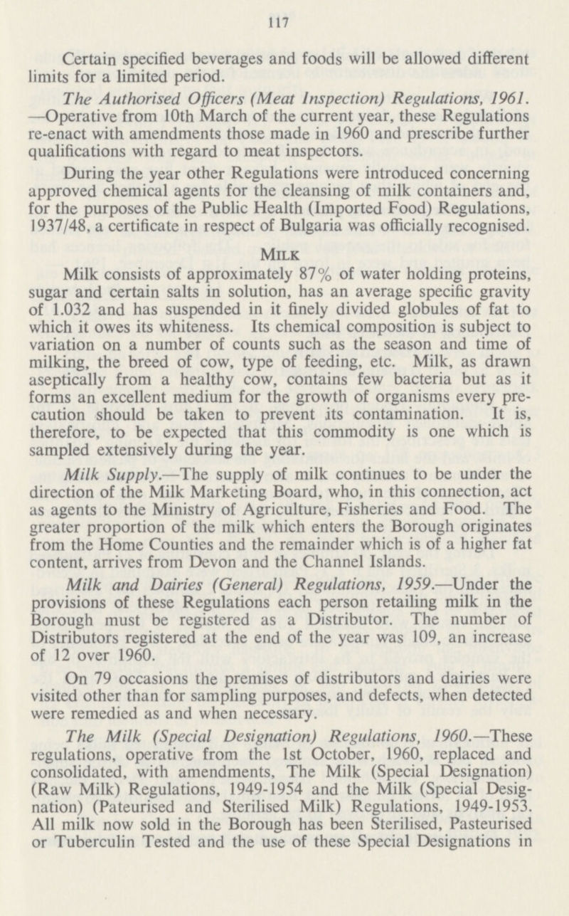 117 Certain specified beverages and foods will be allowed different limits for a limited period. The Authorised Officers (Meat Inspection) Regulations, 1961. —Operative from 10th March of the current year, these Regulations re-enact with amendments those made in 1960 and prescribe further qualifications with regard to meat inspectors. During the year other Regulations were introduced concerning approved chemical agents for the cleansing of milk containers and, for the purposes of the Public Health (Imported Food) Regulations, 1937/48, a certificate in respect of Bulgaria was officially recognised. Milk Milk consists of approximately 87% of water holding proteins, sugar and certain salts in solution, has an average specific gravity of 1.032 and has suspended in it finely divided globules of fat to which it owes its whiteness. Its chemical composition is subject to variation on a number of counts such as the season and time of milking, the breed of cow, type of feeding, etc. Milk, as drawn aseptically from a healthy cow, contains few bacteria but as it forms an excellent medium for the growth of organisms every pre caution should be taken to prevent its contamination. It is, therefore, to be expected that this commodity is one which is sampled extensively during the year. Milk Supply.—The supply of milk continues to be under the direction of the Milk Marketing Board, who, in this connection, act as agents to the Ministry of Agriculture, Fisheries and Food. The greater proportion of the milk which enters the Borough originates from the Home Counties and the remainder which is of a higher fat content, arrives from Devon and the Channel Islands. Milk and Dairies (General) Regulations, 1959.—Under the provisions of these Regulations each person retailing milk in the Borough must be registered as a Distributor. The number of Distributors registered at the end of the year was 109, an increase of 12 over 1960. On 79 occasions the premises of distributors and dairies were visited other than for sampling purposes, and defects, when detected were remedied as and when necessary. The Milk (Special Designation) Regulations, I960.-— These regulations, operative from the 1st October, 1960, replaced and consolidated, with amendments, The Milk (Special Designation) (Raw Milk) Regulations, 1949-1954 and the Milk (Special Desig nation) (Pateurised and Sterilised Milk) Regulations, 1949-1953. All milk now sold in the Borough has been Sterilised, Pasteurised or Tuberculin Tested and the use of these Special Designations in