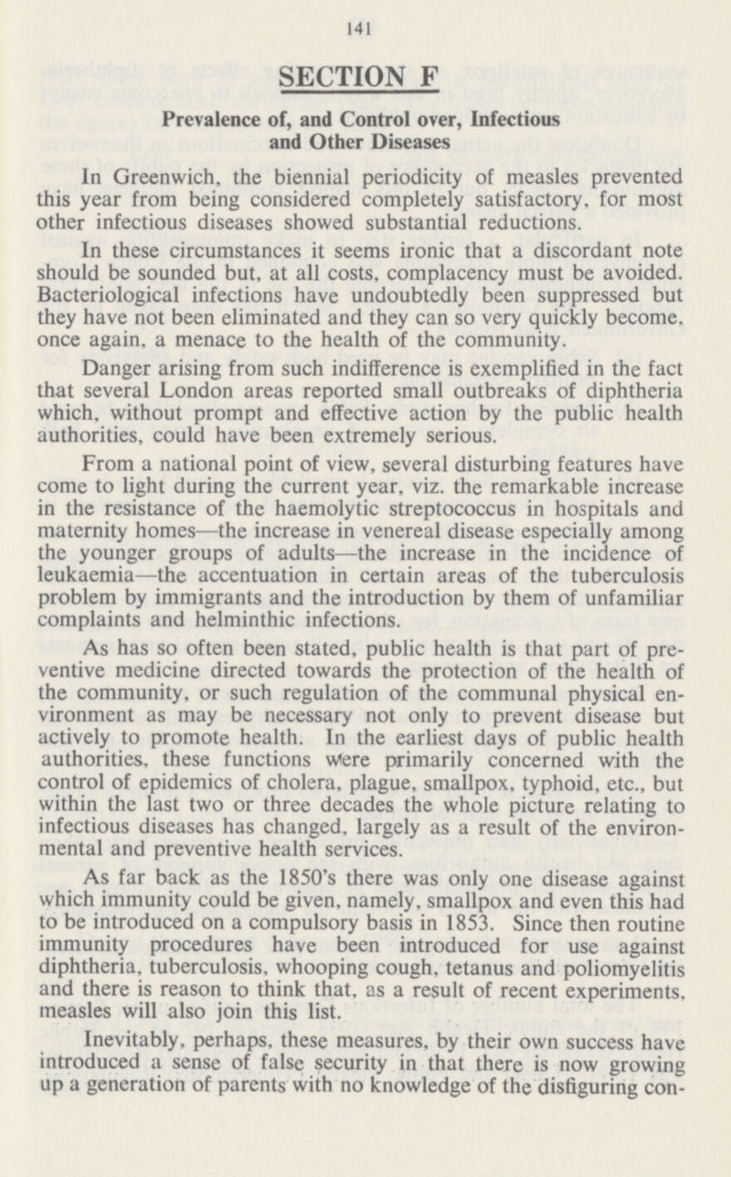 141 SECTION F Prevalence of, and Control over, Infectious and Other Diseases In Greenwich, the biennial periodicity of measles prevented this year from being considered completely satisfactory, for most other infectious diseases showed substantial reductions. In these circumstances it seems ironic that a discordant note should be sounded but, at all costs, complacency must be avoided. Bacteriological infections have undoubtedly been suppressed but they have not been eliminated and they can so very quickly become, once again, a menace to the health of the community. Danger arising from such indifference is exemplified in the fact that several London areas reported small outbreaks of diphtheria which, without prompt and effective action by the public health authorities, could have been extremely serious. From a national point of view, several disturbing features have come to light during the current year, viz. the remarkable increase in the resistance of the haemolytic streptococcus in hospitals and maternity homes—the increase in venereal disease especially among the younger groups of adults—the increase in the incidence of leukaemia—the accentuation in certain areas of the tuberculosis problem by immigrants and the introduction by them of unfamiliar complaints and helminthic infections. As has so often been stated, public health is that part of preventive medicine directed towards the protection of the health of the community, or such regulation of the communal physical environment as may be necessary not only to prevent disease but actively to promote health. In the earliest days of public health authorities, these functions were primarily concerned with the control of epidemics of cholera, plague, smallpox, typhoid, etc., but within the last two or three decades the whole picture relating to infectious diseases has changed, largely as a result of the environmental and preventive health services. As far back as the 1850's there was only one disease against which immunity could be given, namely, smallpox and even this had to be introduced on a compulsory basis in 1853. Since then routine immunity procedures have been introduced for use against diphtheria, tuberculosis, whooping cough, tetanus and poliomyelitis and there is reason to think that, as a result of recent experiments, measles will also join this list. Inevitably, perhaps, these measures, by their own success have introduced a sense of false security in that there is now growing up a generation of parents with no knowledge of the disfiguring consequences