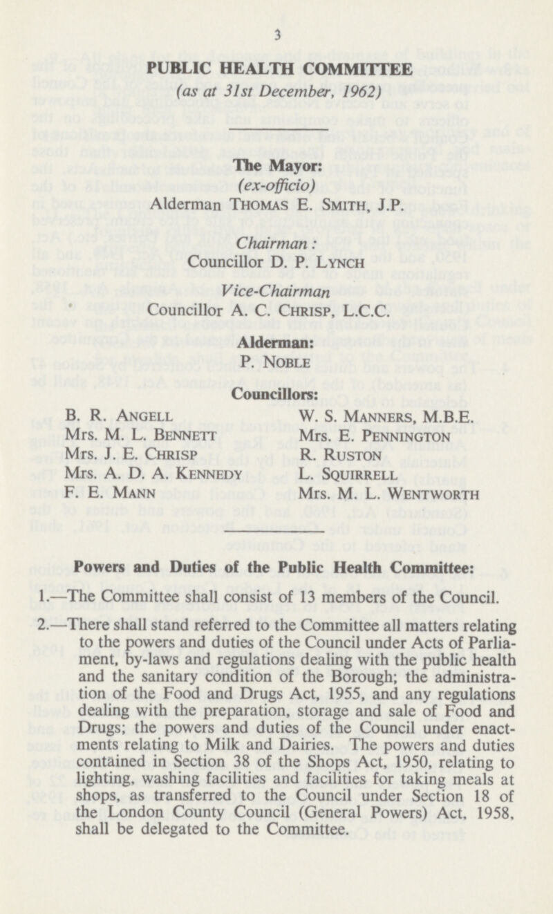 3 PUBLIC HEALTH COMMITTEE (as at 31st December, 1962) The Mayor: (ex-officio) Alderman Thomas E. Smith, J.P. Chairman: Councillor D. P. Lynch V ice-Chairman Councillor A. C. Chrisp, L.C.C. Alderman: P. Noble Councillors: B. R. Angell W. S. Manners, M.B.E. Mrs. M. L. Bennett Mrs. E. Pennington Mrs. J. E. Chrisp R. Ruston Mrs. A. D. A. Kennedy L. Squirrell F. E. Mann Mrs. M. L. Wentworth Powers and Duties of the Public Health Committee: 1.—The Committee shall consist of 13 members of the Council. 2.—There shall stand referred to the Committee all matters relating to the powers and duties of the Council under Acts of Parlia ment, by-laws and regulations dealing with the public health and the sanitary condition of the Borough; the administra tion of the Food and Drugs Act, 1955, and any regulations dealing with the preparation, storage and sale of Food and Drugs; the powers and duties of the Council under enact ments relating to Milk and Dairies. The powers and duties contained in Section 38 of the Shops Act, 1950, relating to lighting, washing facilities and facilities for taking meals at shops, as transferred to the Council under Section 18 of the London County Council (General Powers) Act, 1958, shall be delegated to the Committee.