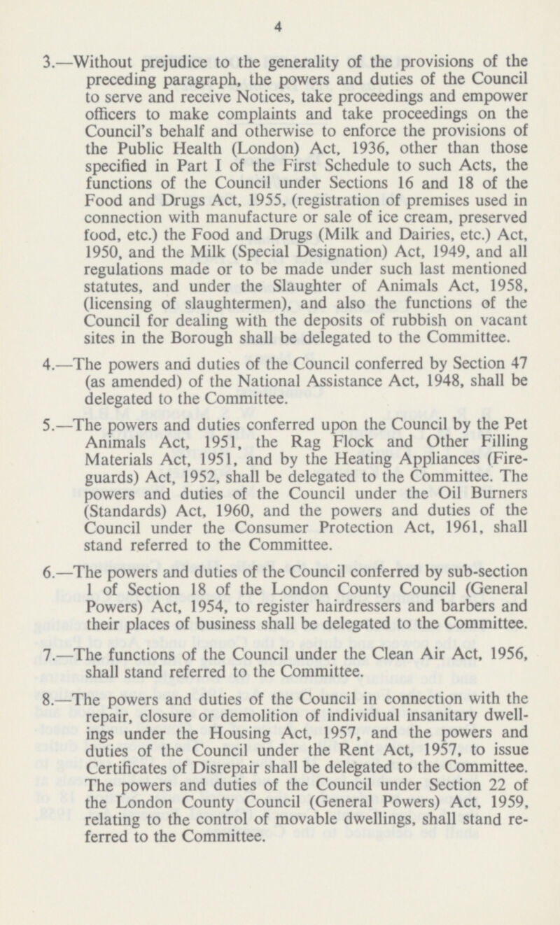 4 3.—Without prejudice to the generality of the provisions of the preceding paragraph, the powers and duties of the Council to serve and receive Notices, take proceedings and empower officers to make complaints and take proceedings on the Council's behalf and otherwise to enforce the provisions of the Public Health (London) Act, 1936, other than those specified in Part I of the First Schedule to such Acts, the functions of the Council under Sections 16 and 18 of the Food and Drugs Act, 1955, (registration of premises used in connection with manufacture or sale of ice cream, preserved food, etc.) the Food and Drugs (Milk and Dairies, etc.) Act, 1950, and the Milk (Special Designation) Act, 1949, and all regulations made or to be made under such last mentioned statutes, and under the Slaughter of Animals Act, 1958, (licensing of slaughtermen), and also the functions of the Council for dealing with the deposits of rubbish on vacant sites in the Borough shall be delegated to the Committee. 4.—The powers ana duties of the Council conferred by Section 47 (as amended) of the National Assistance Act, 1948, shall be delegated to the Committee. 5.—The powers and duties conferred upon the Council by the Pet Animals Act, 1951, the Rag Flock and Other Filling Materials Act, 1951, and by the Heating Appliances (Fire— guards) Act, 1952, shall be delegated to the Committee. The powers and duties of the Council under the Oil Burners (Standards) Act, 1960, and the powers and duties of the Council under the Consumer Protection Act, 1961, shall stand referred to the Committee. 6.—The powers and duties of the Council conferred by sub-section 1 of Section 18 of the London County Council (General Powers) Act, 1954, to register hairdressers and barbers and their places of business shall be delegated to the Committee. 7.—The functions of the Council under the Clean Air Act, 1956, shall stand referred to the Committee. 8.—The powers and duties of the Council in connection with the repair, closure or demolition of individual insanitary dwell ings under the Housing Act, 1957, and the powers and duties of the Council under the Rent Act, 1957, to issue Certificates of Disrepair shall be delegated to the Committee. The powers and duties of the Council under Section 22 of the London County Council (General Powers) Act, 1959, relating to the control of movable dwellings, shall stand re ferred to the Committee.