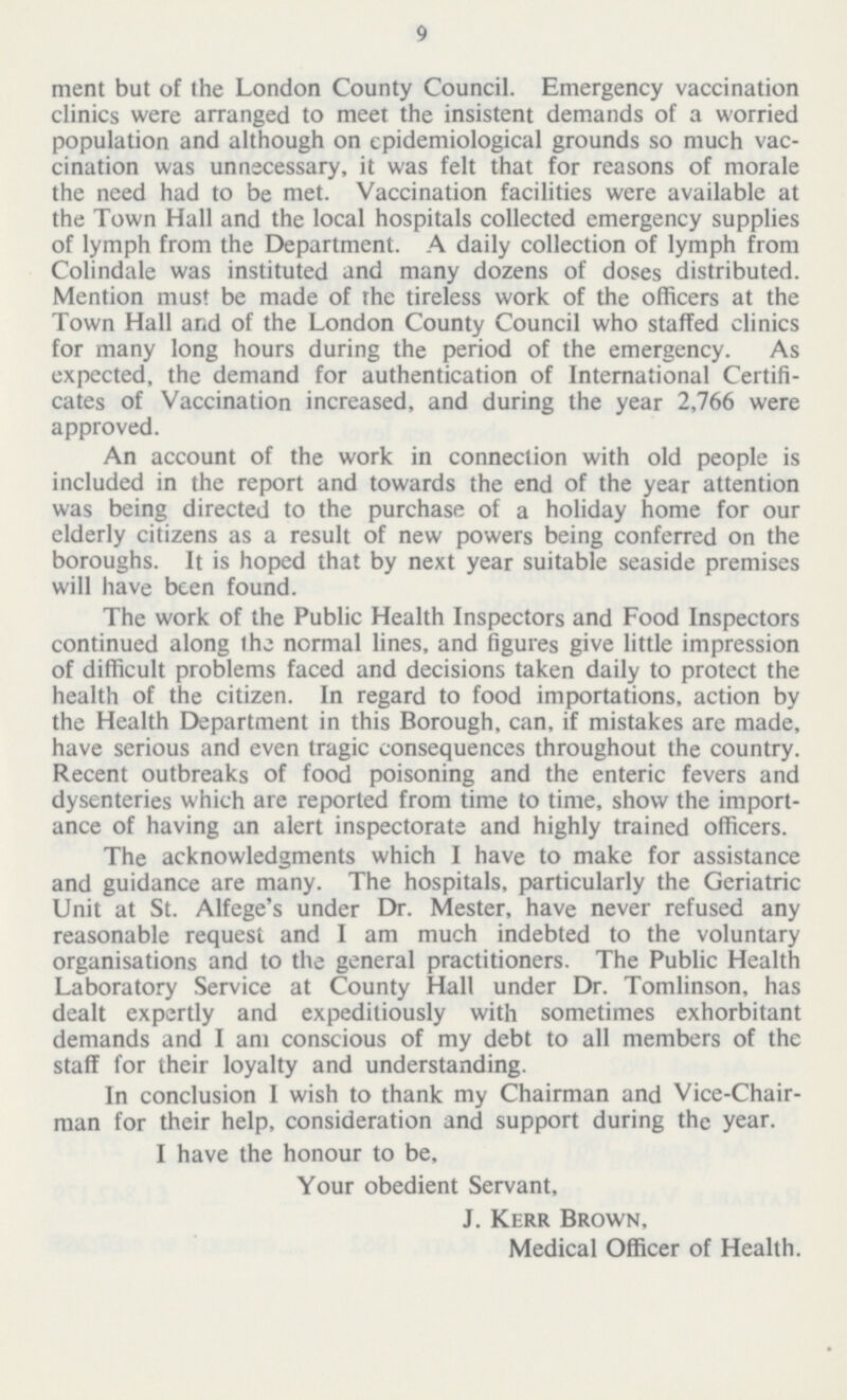 9 ment but of the London County Council. Emergency vaccination clinics were arranged to meet the insistent demands of a worried population and although on epidemiological grounds so much vac cination was unnecessary, it was felt that for reasons of morale the need had to be met. Vaccination facilities were available at the Town Hall and the local hospitals collected emergency supplies of lymph from the Department. A daily collection of lymph from Colindale was instituted and many dozens of doses distributed. Mention must be made of the tireless work of the officers at the Town Hall and of the London County Council who staffed clinics for many long hours during the period of the emergency. As expected, the demand for authentication of International Certifi cates of Vaccination increased, and during the year 2,766 were approved. An account of the work in connection with old people is included in the report and towards the end of the year attention was being directed to the purchase of a holiday home for our elderly citizens as a result of new powers being conferred on the boroughs. It is hoped that by next year suitable seaside premises will have been found. The work of the Public Health Inspectors and Food Inspectors continued along the normal lines, and figures give little impression of difficult problems faced and decisions taken daily to protect the health of the citizen. In regard to food importations, action by the Health Department in this Borough, can, if mistakes are made, have serious and even tragic consequences throughout the country. Recent outbreaks of food poisoning and the enteric fevers and dysenteries which are reported from time to time, show the import ance of having an alert inspectorate and highly trained officers. The acknowledgments which I have to make for assistance and guidance are many. The hospitals, particularly the Geriatric Unit at St. Alfege's under Dr. Mester, have never refused any reasonable request and I am much indebted to the voluntary organisations and to the general practitioners. The Public Health Laboratory Service at County Hall under Dr. Tomlinson, has dealt expertly and expeditiously with sometimes exhorbitant demands and I am conscious of my debt to all members of the staff for their loyalty and understanding. In conclusion I wish to thank my Chairman and Vice-Chair man for their help, consideration and support during the year. I have the honour to be, Your obedient Servant, J. Kerr Brown, Medical Officer of Health.