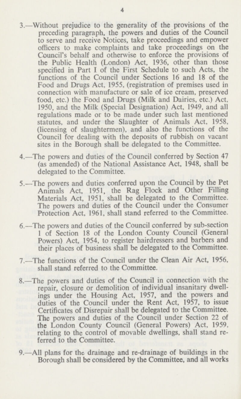 4 3.—Without prejudice to the generality of the provisions of the preceding paragraph, the powers and duties of the Council to serve and receive Notices, take proceedings and empower officers to make complaints and take proceedings on the Council's behalf and otherwise to enforce the provisions of the Public Health (London) Act, 1936, other than those specified in Part I of the First Schedule to such Acts, the functions of the Council under Sections 16 and 18 of the Food and Drugs Act, 1955, (registration of premises used in connection with manufacture or sale of ice cream, preserved food, etc.) the Food and Drugs (Milk and Dairies, etc.) Act, 1950, and the Milk (Special Designation) Act, 1949, and all regulations made or to be made under such last mentioned statutes, and under the Slaughter of Animals Act, 1958, (licensing of slaughtermen), and also the functions of the Council for dealing with the deposits of rubbish on vacant sites in the Borough shall be delegated to the Committee. 4.—The powers and duties of the Council conferred by Section 47 (as amended) of the National Assistance Act, 1948, shall be delegated to the Committee. 5.—The powers and duties conferred upon the Council by the Pet Animals Act, 1951, the Rag Flock and Other Filling Materials Act, 1951, shall be delegated to the Committee. The powers and duties of the Council under the Consumer Protection Act, 1961, shall stand referred to the Committee. 6.—The powers and duties of the Council conferred by sub-section 1 of Section 18 of the London County Council (General Powers) Act, 1954, to register hairdressers and barbers and their places of business shall be delegated to the Committee. 7.—The functions of the Council under the Clean Air Act, 1956. shall stand referred to the Committee. 8.—The powers and duties of the Council in connection with the repair, closure or demolition of individual insanitary dwell— ings under the Housing Act, 1957, and the powers and duties of the Council under the Rent Act, 1957, to issue Certificates of Disrepair shall be delegated to the Committee. The powers and duties of the Council under Section 22 of the London County Council (General Powers) Act, 1959, relating to the control of movable dwellings, shall stand re— ferred to the Committee. 9.—All plans for the drainage and re-drainage of buildings in the Borough shall be considered by the Committee, and all works