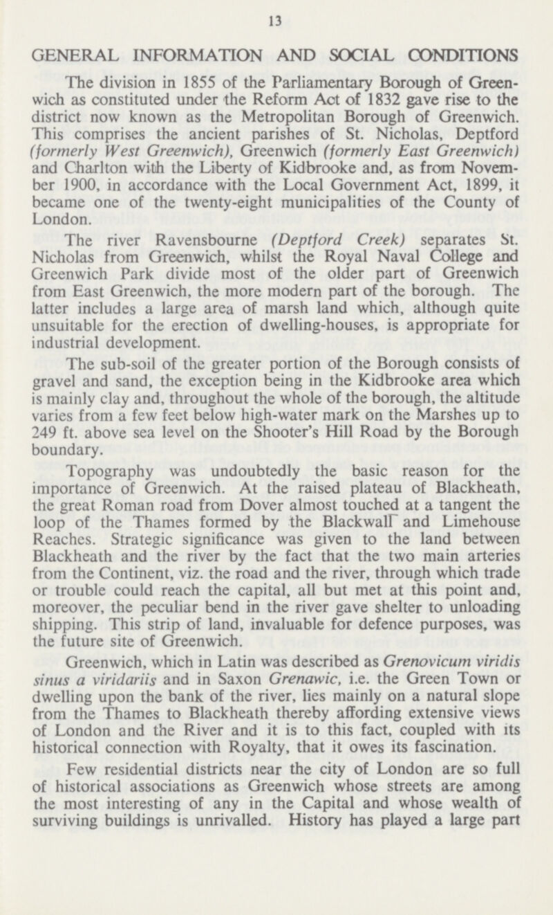 13 GENERAL INFORMATION AND SOCIAL CONDITIONS The division in 1855 of the Parliamentary Borough of Green— wich as constituted under the Reform Act of 1832 gave rise to the district now known as the Metropolitan Borough of Greenwich. This comprises the ancient parishes of St. Nicholas, Deptford (formerly West Greenwich), Greenwich (formerly East Greenwich) and Charlton with the Liberty of Kidbrooke and, as from Novem— ber 1900, in accordance with the Local Government Act, 1899, it became one of the twenty-eight municipalities of the County of London. The river Ravensbourne (Deptford Creek) separates St. Nicholas from Greenwich, whilst the Royal Naval College and Greenwich Park divide most of the older part of Greenwich from East Greenwich, the more modern part of the borough. The latter includes a large area of marsh land which, although quite unsuitable for the erection of dwelling-houses, is appropriate for industrial development. The sub-soil of the greater portion of the Borough consists of gravel and sand, the exception being in the Kidbrooke area which is mainly clay and, throughout the whole of the borough, the altitude varies from a few feet below high-water mark on the Marshes up to 249 ft. above sea level on the Shooter's Hill Road by the Borough boundary. Topography was undoubtedly the basic reason for the importance of Greenwich. At the raised plateau of Blackheath, the great Roman road from Dover almost touched at a tangent the loop of the Thames formed by the Blackwair and Limehouse Reaches. Strategic significance was given to the land between Blackheath and the river by the fact that the two main arteries from the Continent, viz. the road and the river, through which trade or trouble could reach the capital, all but met at this point and, moreover, the peculiar bend in the river gave shelter to unloading shipping. This strip of land, invaluable for defence purposes, was the future site of Greenwich. Greenwich, which in Latin was described as Grenovicum viridis sinus a viridariis and in Saxon Grenawic, i.e. the Green Town or dwelling upon the bank of the river, lies mainly on a natural slope from the Thames to Blackheath thereby affording extensive views of London and the River and it is to this fact, coupled with its historical connection with Royalty, that it owes its fascination. Few residential districts near the city of London are so full of historical associations as Greenwich whose streets are among the most interesting of any in the Capital and whose wealth of surviving buildings is unrivalled. History has played a large part