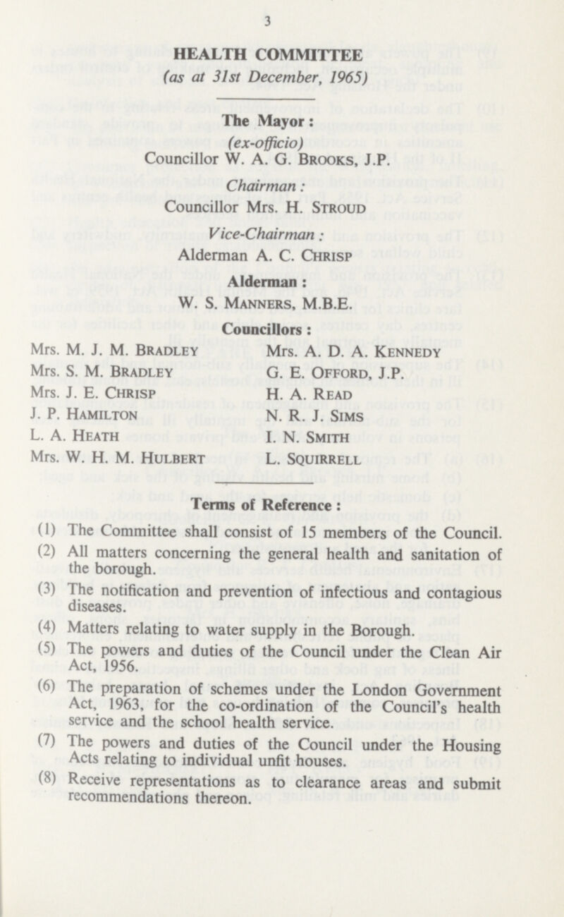 3 HEALTH COMMITTEE (as at 31st December, 1965) The Mayor: (ex-officio) Councillor W. A. G. Brooks, J.P. Chairman: Councillor Mrs. H. Stroud Vice-Chairman: Alderman A. C. Chrisp Alderman: W. S. Manners, M.B.E. councillors: Mrs. M. J. M. Bradley Mrs. A. D. A. Kennedy Mrs. S. M. Bradley G. E. Offord, J.P. Mrs. J. E. Chrisp H.A. Read J. P. Hamilton N. R. J. Sims L. A. Heath I. N. Smith Mrs. W. H. M. Hulbert L. Squirrell Terms of Reference: (1) The Committee shall consist of 15 members of the Council. (2) All matters concerning the general health and sanitation of the borough. (3) The notification and prevention of infectious and contagious diseases. (4) Matters relating to water supply in the Borough. (5) The powers and duties of the Council under the Clean Air Act, 1956. (6) The preparation of schemes under the London Government Act, 1963, for the co-ordination of the Council's health service and the school health service. (7) The powers and duties of the Council under the Housing Acts relating to individual unfit houses. (8) Receive representations as to clearance areas and submit recommendations thereon.