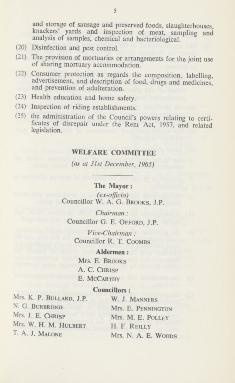 5 and storage of sausage and preserved foods, slaughterhouses, knackers' yards and inspection of meat, sampling and analysis of samples, chemical and bacteriological. (20) Disinfection and pest control. (21) The provision of mortuaries or arrangements for the joint use of sharing mortuary accommodation. (22) Consumer protection as regards the composition, labelling, advertisement, and description of food, drugs and medicines, and prevention of adulteration. (23) Health education and home safety. (24) Inspection of riding establishments. (25) the administration of the Council's powers relating to certi ficates of disrepair under the Rent Act, 1957, and related legislation. WELFARE COMMITTEE (as at 31 st December, 1965) The Mayor: (ex-officio) Councillor W. A. G. Brooks, J.P. Chairman: Councillor G. E. Offord, J.P. Vice-Chairman: Councillor R. T. Coombs Aldermen : Mrs. E. Brooks A. C. Chrisp E. McCarthy Councillors: Mrs. K. P. Bullard, J.P. W. J. Manners N. G. Burbridc.e Mrs. E. Pennington Mrs. J. E. Chrisp Mrs. M. E. Polley Mrs. W. H. M. Hulbert H. F. Reilly t. a. j. Malone Mrs. n. a. E. Woods