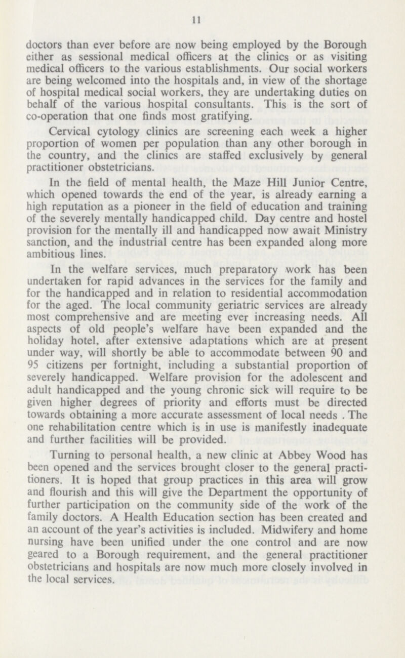 11 doctors than ever before are now being employed by the Borough either as sessional medical officers at the clinics or as visiting medical officers to the various establishments. Our social workers are being welcomed into the hospitals and, in view of the shortage of hospital medical social workers, they are undertaking duties on behalf of the various hospital consultants. This is the sort of co-operation that one finds most gratifying. Cervical cytology clinics are screening each week a higher proportion of women per population than any other borough in the country, and the clinics are staffed exclusively by general practitioner obstetricians. In the field of mental health, the Maze Hill Junior Centre, which opened towards the end of the year, is already earning a high reputation as a pioneer in the field of education and training of the severely mentally handicapped child. Day centre and hostel provision for the mentally ill and handicapped now await Ministry sanction, and the industrial centre has been expanded along more ambitious lines. In the welfare services, much preparatory work has been undertaken for rapid advances in the services for the family and for the handicapped and in relation to residential accommodation for the aged. The local community geriatric services are already most comprehensive and are meeting ever increasing needs. All aspects of old people's welfare have been expanded and the holiday hotel, after extensive adaptations which are at present under way, will shortly be able to accommodate between 90 and 95 citizens per fortnight, including a substantial proportion of severely handicapped. Welfare provision for the adolescent and adult handicapped and the young chronic sick will require to be given higher degrees of priority and efforts must be directed towards obtaining a more accurate assessment of local needs. The one rehabilitation centre which is in use is manifestly inadequate and further facilities will be provided. Turning to personal health, a new clinic at Abbey Wood has been opened and the services brought closer to the general practi tioners. It is hoped that group practices in this area will grow and flourish and this will give the Department the opportunity of further participation on the community side of the work of the family doctors. A Health Education section has been created and an account of the year's activities is included. Midwifery and home nursing have been unified under the one control and are now geared to a Borough requirement, and the general practitioner obstetricians and hospitals are now much more closely involved in the local services.
