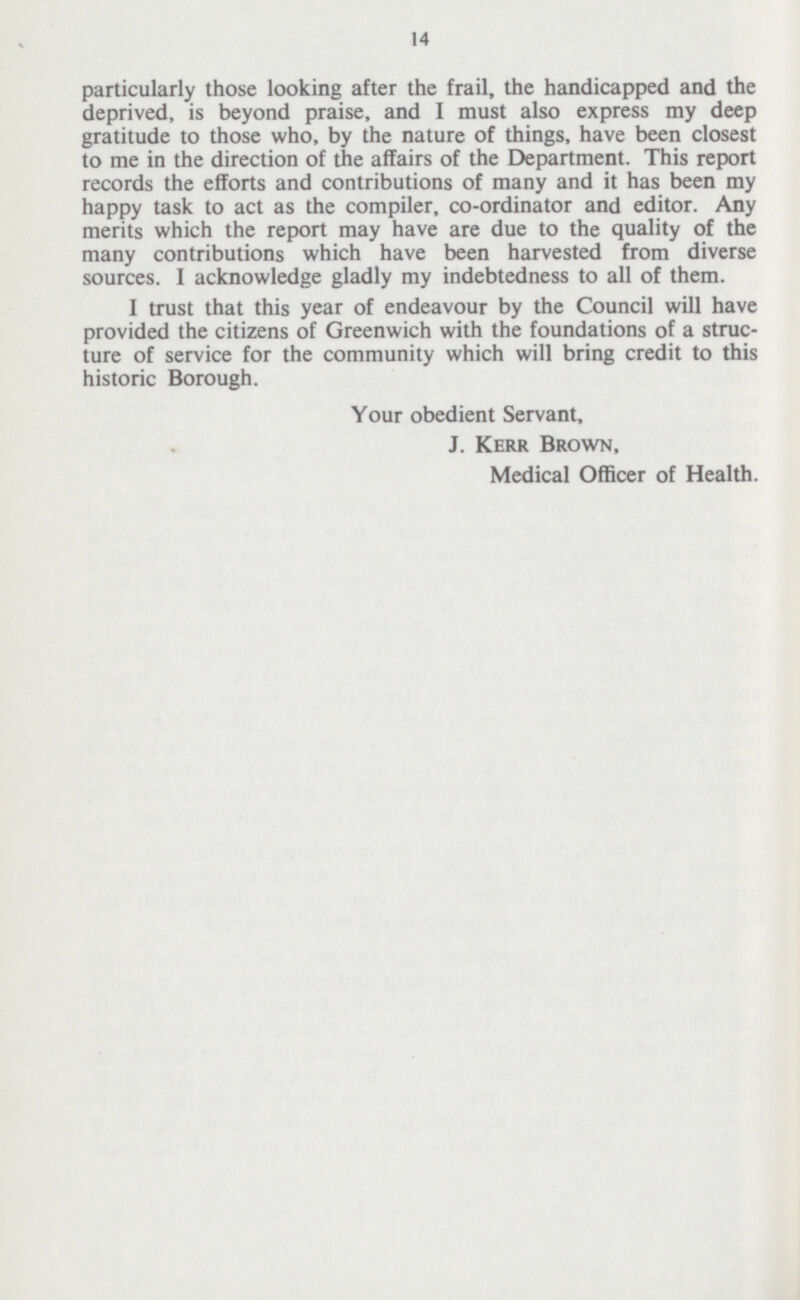 14 particularly those looking after the frail, the handicapped and the deprived, is beyond praise, and I must also express my deep gratitude to those who, by the nature of things, have been closest to me in the direction of the affairs of the Department. This report records the efforts and contributions of many and it has been my happy task to act as the compiler, co-ordinator and editor. Any merits which the report may have are due to the quality of the many contributions which have been harvested from diverse sources. I acknowledge gladly my indebtedness to all of them. I trust that this year of endeavour by the Council will have provided the citizens of Greenwich with the foundations of a struc ture of service for the community which will bring credit to this historic Borough. Your obedient Servant, J. Kerr Brown, Medical Officer of Health.