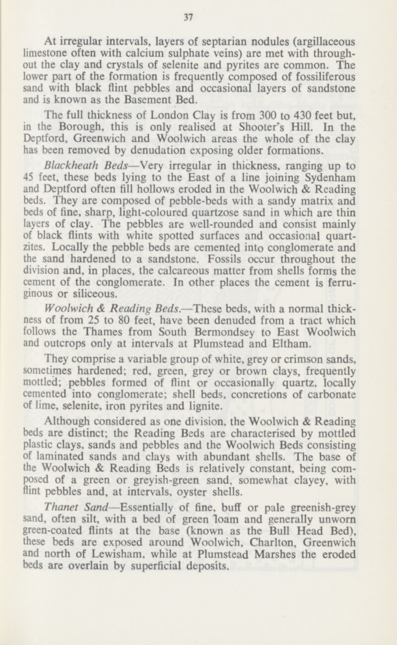 37 At irregular intervals, layers of septarian nodules (argillaceous limestone often with calcium sulphate veins) are met with through out the clay and crystals of selenite and pyrites are common. The lower part of the formation is frequently composed of fossiliferous sand with black flint pebbles and occasional layers of sandstone and is known as the Basement Bed. The full thickness of London Clay is from 300 to 430 feet but, in the Borough, this is only realised at Shooter's Hill. In the Deptford, Greenwich and Woolwich areas the whole of the clay has been removed by denudation exposing older formations. Blackheath Beds—Very irregular in thickness, ranging up to 45 feet, these beds lying to the East of a line joining Sydenham and Deptford often fill hollows eroded in the Woolwich & Reading beds. They are composed of pebble-beds with a sandy matrix and beds of fine, sharp, light-coloured quartzose sand in which are thin layers of clay. The pebbles are well-rounded and consist mainly of black flints with white spotted surfaces and occasional quart zites. Locally the pebble beds are cemented into conglomerate and the sand hardened to a sandstone. Fossils occur throughout the division and, in places, the calcareous matter from shells forms the cement of the conglomerate. In other places the cement is ferru ginous or siliceous. Woolwich & Reading Beds.—These beds, with a normal thick¬ ness of from 25 to 80 feet, have been denuded from a tract which follows the Thames from South Bermondsey to East Woolwich and outcrops only at intervals at Plumstead and Eltham. They comprise a variable group of white, grey or crimson sands, sometimes hardened; red, green, grey or brown clays, frequently mottled; pebbles formed of flint or occasionally quartz, locally cemented into conglomerate; shell beds, concretions of carbonate of lime, selenite, iron pyrites and lignite. Although considered as one division, the Woolwich & Reading beds are distinct; the Reading Beds are characterised by mottled plastic clays, sands and pebbles and the Woolwich Beds consisting of laminated sands and clays with abundant shells. The base of the Woolwich & Reading Beds is relatively constant, being com posed of a green or greyish-green sand, somewhat clayey, with flint pebbles and, at intervals, oyster shells. Thanet Sand—Essentially of fine, buff or pale greenish-grey sand, often silt, with a bed of green loam and generally unworn green-coated flints at the base (known as the Bull Head Bed), these beds are exposed around Woolwich, Charlton, Greenwich and north of Lewisham, while at Plumstead Marshes the eroded beds are overlain by superficial deposits.