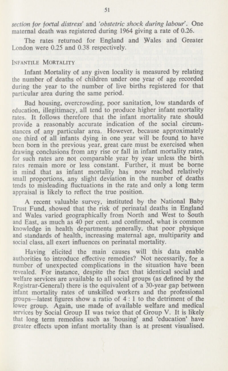 51 section for foetal distress' and 'obstetric shock during labour'. One maternal death was registered during 1964 giving a rate of 0.26. The rates returned for England and Wales and Greater London were 0.25 and 0.38 respectively. Infantile Mortality Infant Mortality of any given locality is measured by relating the number of deaths of children under one year of age recorded during the year to the number of live births registered for that particular area during the same period. Bad housing, overcrowding, poor sanitation, low standards of education, illegitimacy, all tend to produce higher infant mortality rates. It follows therefore that the infant mortality rate should provide a reasonably accurate indication of the social circum stances of any particular area. However, because approximately one third of all infants dying in one year will be found to have been born in the previous year, great care must be exercised when drawing conclusions from any rise or fall in infant mortality rates, for such rates are not comparable year by year unless the birth rates remain more or less constant. Further, it must be borne in mind that as infant mortality has now reached relatively small proportions, any slight deviation in the number of deaths tends to misleading fluctuations in the rate and only a long term appraisal is likely to reflect the true position. A recent valuable survey, instituted by the National Baby Trust Fund, showed that the risk of perinatal deaths in England and Wales varied geographically from North and West to South and East, as much as 40 per cent. and confirmed, what is common knowledge in health departments generally, that poor physique and standards of health, increasing maternal age, multiparity and social class, all exert influences on perinatal mortality. Having elicited the main causes will this data enable authorities to introduce effective remedies? Not necessarily, for a number of unexpected complications in the situation have been revealed. For instance, despite the fact that identical social and welfare services are available to all social groups (as defined by the Registrar-General) there is the equivalent of a 30-year gap between infant mortality rates of unskilled workers and the professional groups—latest figures show a ratio of 4:1 to the detriment of the lower group. Again, use made of available welfare and medical services by Social Group II was twice that of Group V. It is likely that long term remedies such as 'housing' and 'education' have greater effects upon infant mortality than is at present visualised.