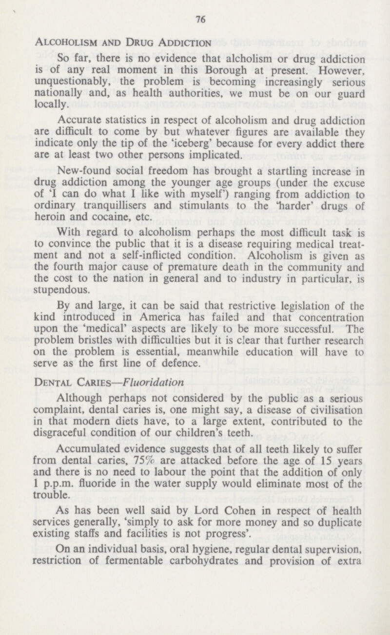 76 Alcoholism and Drug Addiction So far, there is no evidence that alcholism or drug addiction is of any real moment in this Borough at present. However, unquestionably, the problem is becoming increasingly serious nationally and, as health authorities, we must be on our guard locally. Accurate statistics in respect of alcoholism and drug addiction are difficult to come by but whatever figures are available they indicate only the tip of the 'iceberg' because for every addict there are at least two other persons implicated. New-found social freedom has brought a startling increase in drug addiction among the younger age groups (under the excuse of 'I can do what I like with myself) ranging from addiction to ordinary tranquillisers and stimulants to the 'harder' drugs of heroin and cocaine, etc. With regard to alcoholism perhaps the most difficult task is to convince the public that it is a disease requiring medical treat ment and not a self-inflicted condition. Alcoholism is given as the fourth major cause of premature death in the community and the cost to the nation in general and to industry in particular, is stupendous. By and large, it can be said that restrictive legislation of the kind introduced in America has failed and that concentration upon the 'medical' aspects are likely to be more successful. The problem bristles with difficulties but it is clear that further research on the problem is essential, meanwhile education will have to serve as the first line of defence. Dental Caries—Fluoridation Although perhaps not considered by the public as a serious complaint, dental caries is, one might say, a disease of civilisation in that modern diets have, to a large extent, contributed to the disgraceful condition of our children's teeth. Accumulated evidence suggests that of all teeth likely to suffer from dental caries, 75% are attacked before the age of 15 years and there is no need to labour the point that the addition of only 1 p.p.m. fluoride in the water supply would eliminate most of the trouble. As has been well said by Lord Cohen in respect of health services generally, 'simply to ask for more money and so duplicate existing staffs and facilities is not progress'. On an individual basis, oral hygiene, regular dental supervision, restriction of fermentable carbohydrates and provision of extra
