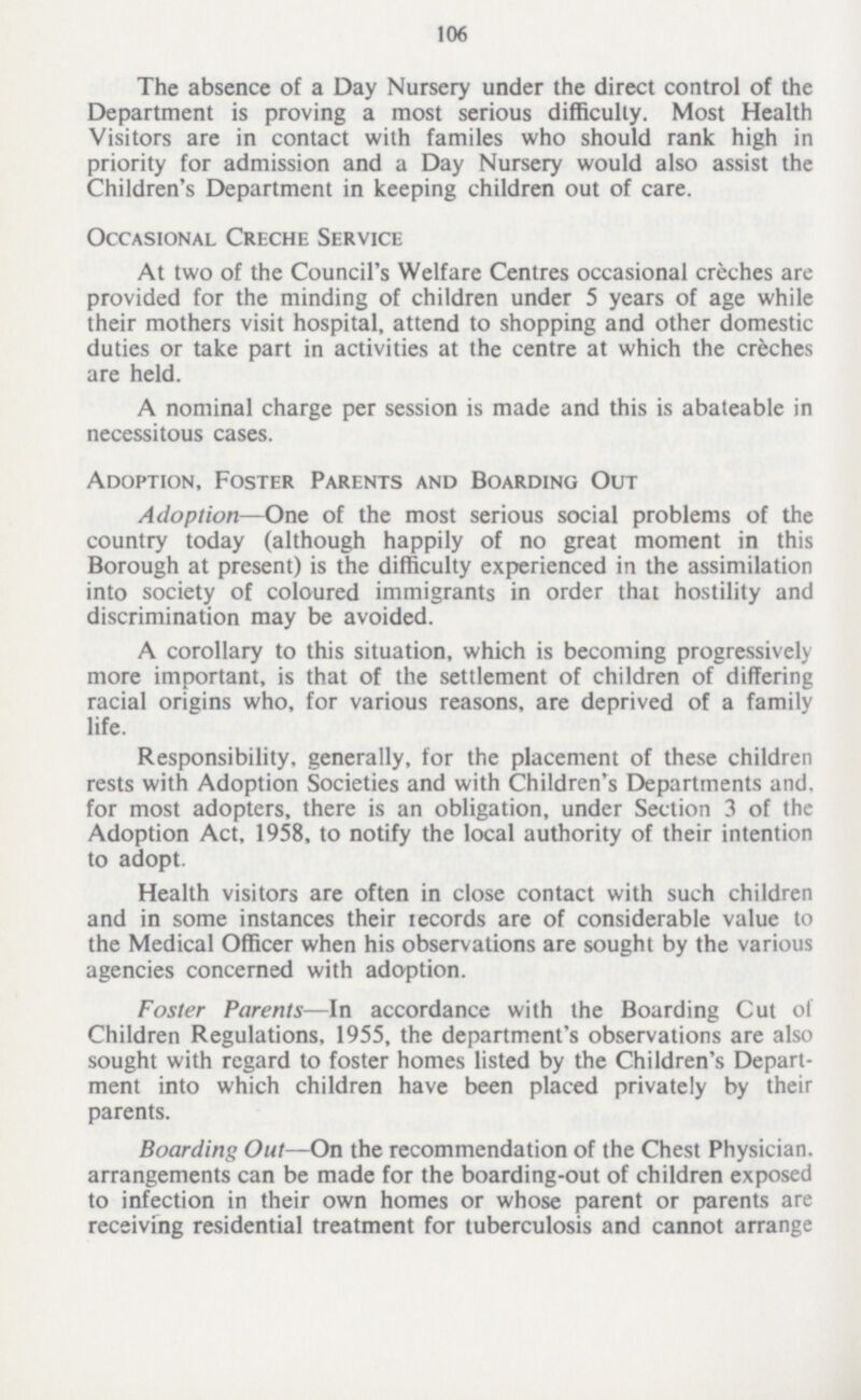 106 The absence of a Day Nursery under the direct control of the Department is proving a most serious difficulty. Most Health Visitors are in contact with familes who should rank high in priority for admission and a Day Nursery would also assist the Children's Department in keeping children out of care. Occasional Creche Service At two of the Council's Welfare Centres occasional creches are provided for the minding of children under 5 years of age while their mothers visit hospital, attend to shopping and other domestic duties or take part in activities at the centre at which the creches are held. A nominal charge per session is made and this is abateable in necessitous cases. Adoption, Foster Parents and Boarding Out Adoption—One of the most serious social problems of the country today (although happily of no great moment in this Borough at present) is the difficulty experienced in the assimilation into society of coloured immigrants in order that hostility and discrimination may be avoided. A corollary to this situation, which is becoming progressively more important, is that of the settlement of children of differing racial origins who, for various reasons, are deprived of a family life. Responsibility, generally, for the placement of these children rests with Adoption Societies and with Children's Departments and. for most adopters, there is an obligation, under Section 3 of the Adoption Act, 1958, to notify the local authority of their intention to adopt. Health visitors are often in close contact with such children and in some instances their tecords are of considerable value to the Medical Officer when his observations are sought by the various agencies concerned with adoption. Foster Parents—In accordance with the Boarding Cut of Children Regulations, 1955, the department's observations are also sought with regard to foster homes listed by the Children's Depart ment into which children have been placed privately by their parents. Boarding Out—On the recommendation of the Chest Physician, arrangements can be made for the boarding-out of children exposed to infection in their own homes or whose parent or parents are receiving residential treatment for tuberculosis and cannot arrange