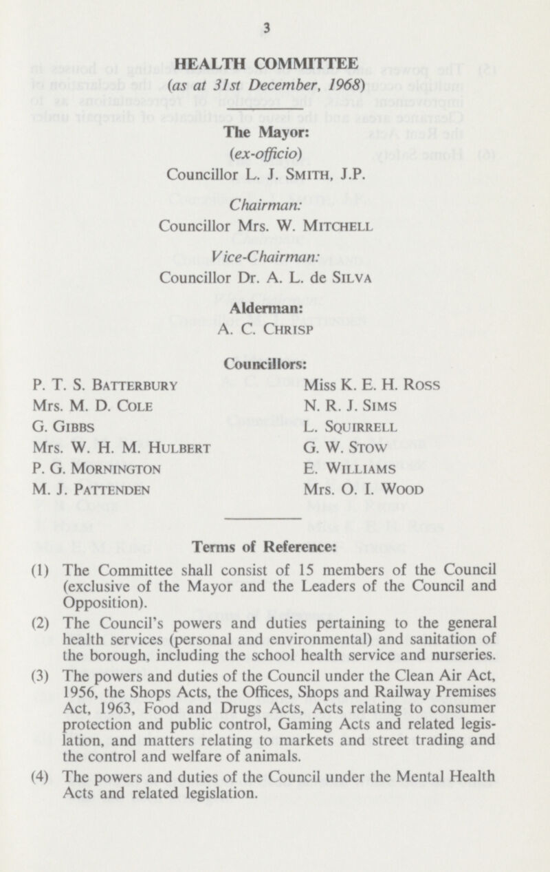 3 HEALTH COMMITTEE (as at 31st December, 1968) The Mayor: (ex-officio) Councillor L. J. Smith, J.P. Chairman: Councillor Mrs. W. Mitchell Vice-Chairman: Councillor Dr. A. L. de Silva Alderman: A. C. Chrisp P. T. S. Batterbury Mrs. M. D. Cole G. Gibbs Mrs. W. H. M. Hulbert P. G. Mornington M. J. Pattenden Councillors: Miss K. E. H. Ross N. R. J. Sims L. Squirrell G. W. Stow E. Williams Mrs. O. I. Wood Terms of Reference: (1) The Committee shall consist of 15 members of the Council (exclusive of the Mayor and the Leaders of the Council and Opposition). (2) The Council's powers and duties pertaining to the general health services (personal and environmental) and sanitation of the borough, including the school health service and nurseries. (3) The powers and duties of the Council under the Clean Air Act, 1956, the Shops Acts, the Offices, Shops and Railway Premises Act, 1963, Food and Drugs Acts, Acts relating to consumer protection and public control, Gaming Acts and related legis lation, and matters relating to markets and street trading and the control and welfare of animals. (4) The powers and duties of the Council under the Mental Health Acts and related legislation.