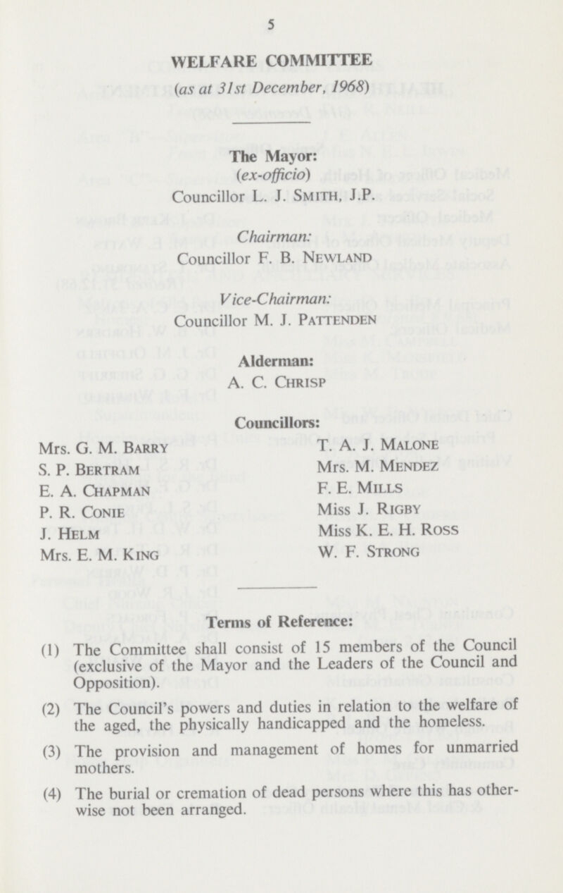 5 WELFARE COMMITTEE (as at 31st December, 1968) The Mayor: (ex-officio) Councillor L. J. Smith, J.P. Chairman: Councillor F. B. Newland Vice-Chairman: Councillor M. J. Pattenden Alderman: A. C. Chrisp Councillors: Mrs. G. M. Barry S. P. Bertram E. A. Chapman P. R. Conie J. Helm Mrs. E. M. King T. A. J. Malone Mrs. M. Mendez F. E. Mills Miss J. Rigby Miss K. E. H. Ross W. F. Strong Terms of Reference: (1) The Committee shall consist of 15 members of the Council (exclusive of the Mayor and the Leaders of the Council and Opposition). (2) The Council's powers and duties in relation to the welfare of the aged, the physically handicapped and the homeless. (3) The provision and management of homes for unmarried mothers. (4) The burial or cremation of dead persons where this has other wise not been arranged.