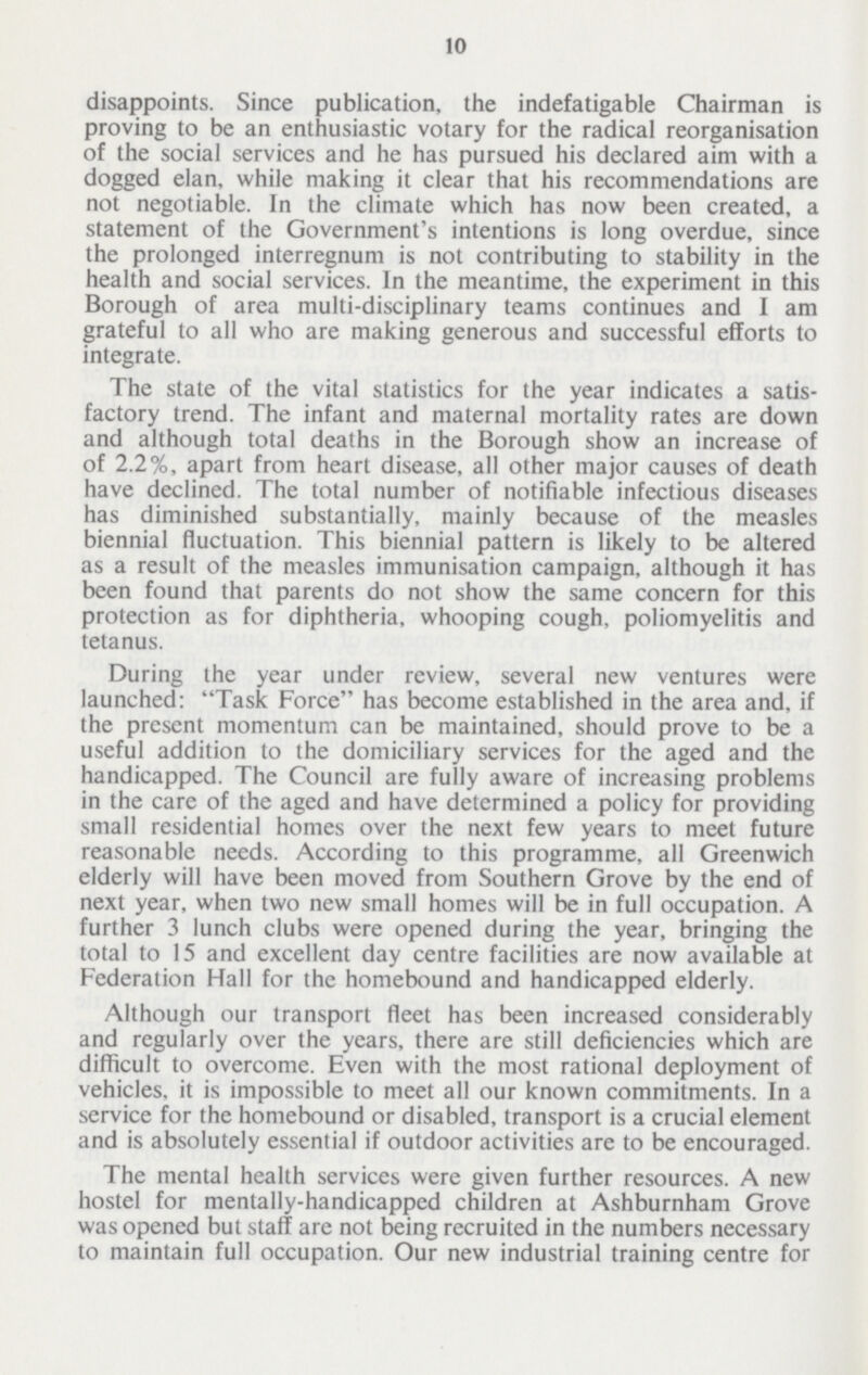 10 disappoints. Since publication, the indefatigable Chairman is proving to be an enthusiastic votary for the radical reorganisation of the social services and he has pursued his declared aim with a dogged elan, while making it clear that his recommendations are not negotiable. In the climate which has now been created, a statement of the Government's intentions is long overdue, since the prolonged interregnum is not contributing to stability in the health and social services. In the meantime, the experiment in this Borough of area multi-disciplinary teams continues and I am grateful to all who are making generous and successful efforts to integrate. The state of the vital statistics for the year indicates a satis factory trend. The infant and maternal mortality rates are down and although total deaths in the Borough show an increase of of 2.2%, apart from heart disease, all other major causes of death have declined. The total number of notifiable infectious diseases has diminished substantially, mainly because of the measles biennial fluctuation. This biennial pattern is likely to be altered as a result of the measles immunisation campaign, although it has been found that parents do not show the same concern for this protection as for diphtheria, whooping cough, poliomyelitis and tetanus. During the year under review, several new ventures were launched: Task Force has become established in the area and, if the present momentum can be maintained, should prove to be a useful addition to the domiciliary services for the aged and the handicapped. The Council are fully aware of increasing problems in the care of the aged and have determined a policy for providing small residential homes over the next few years to meet future reasonable needs. According to this programme, all Greenwich elderly will have been moved from Southern Grove by the end of next year, when two new small homes will be in full occupation. A further 3 lunch clubs were opened during the year, bringing the total to 15 and excellent day centre facilities are now available at Federation Hall for the homebound and handicapped elderly. Although our transport fleet has been increased considerably and regularly over the years, there are still deficiencies which are difficult to overcome. Even with the most rational deployment of vehicles, it is impossible to meet all our known commitments. In a service for the homebound or disabled, transport is a crucial element and is absolutely essential if outdoor activities are to be encouraged. The mental health services were given further resources. A new hostel for mentally-handicapped children at Ashburnham Grove was opened but staff are not being recruited in the numbers necessary to maintain full occupation. Our new industrial training centre for