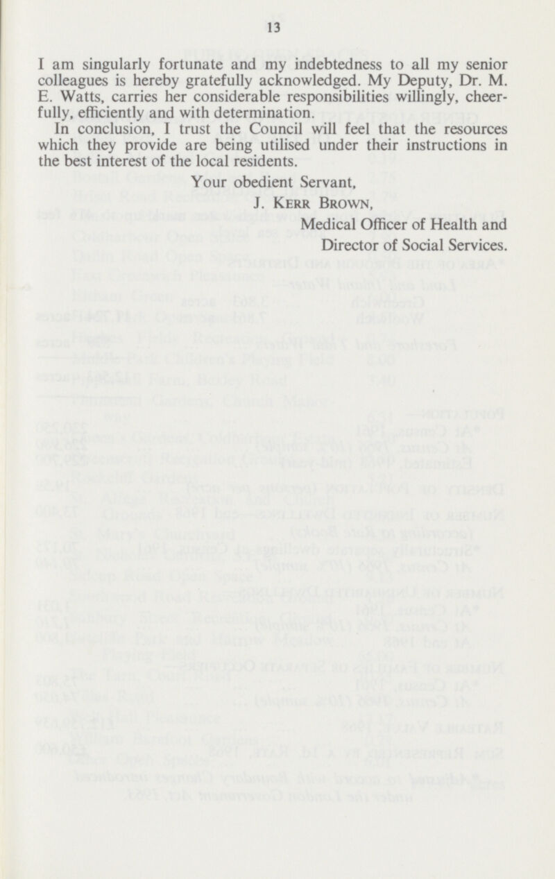 13 I am singularly fortunate and my indebtedness to all my senior colleagues is hereby gratefully acknowledged. My Deputy, Dr. M. E. Watts, carries her considerable responsibilities willingly, cheer fully, efficiently and with determination. In conclusion, I trust the Council will feel that the resources which they provide are being utilised under their instructions in the best interest of the local residents. Your obedient Servant, J. Kerr Brown, Medical Officer of Health and Director of Social Services.