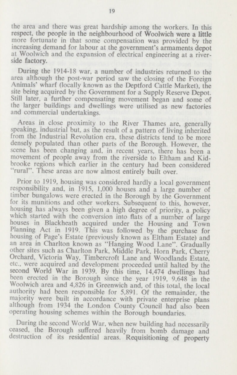19 the area and there was great hardship among the workers. In this respect, the people in the neighbourhood of Woolwich were a little more fortunate in that some compensation was provided by the increasing demand for labour at the government's armaments depot at Woolwich and the expansion of electrical engineering at a river side factory. During the 1914-18 war, a number of industries returned to the area although the post-war period saw the closing of the Foreign Animals' wharf (locally known as the Deptford Cattle Market), the site being acquired by the Government for a Supply Reserve Depot. Still later, a further compensating movement began and some of the larger buildings and dwellings were utilised as new factories and commercial undertakings. Areas in close proximity to the River Thames are, generally speaking, industrial but, as the result of a pattern of living inherited from the Industrial Revolution era, these districts tend to be more densely populated than other parts of the Borough. However, the scene has been changing and, in recent years, there has been a movement of people away from the riverside to Eltham and Kid brooke regions which earlier in the century had been considered rural. These areas are now almost entirely built over. Prior to 1919, housing was considered hardly a local government responsibility and, in 1915, 1,000 houses and a large number of timber bungalows were erected in the Borough by the Government for its munitions and other workers. Subsequent to this, however, housing has always been given a high degree of priority, a policy which started with the conversion into flats of a number of large houses in Blackheath acquired under the Housing and Town Planning Act in 1919. This was followed by the purchase for housing of Page's Estate (previously known as Eltham Estate) and an area in Charlton known as Hanging Wood Lane. Gradually other sites such as Charlton Park, Middle Park, Horn Park, Cherry Orchard, Victoria Way, Timbercroft Lane and Woodlands Estate, etc., were acquired and development proceeded until halted by the second World War in 1939. By this time, 14,474 dwellings had been erected in the Borough since the year 1919, 9,648 in the Woolwich area and 4,826 in Greenwich and, of this total, the local authority had been responsible for 5,891. Of the remainder, the majority were built in accordance with private enterprise plans although from 1934 the London County Council had also been operating housing schemes within the Borough boundaries. During the second World War, when new building had necessarily ceased, the Borough suffered heavily from bomb damage and destruction of its residential areas. Requisitioning of property