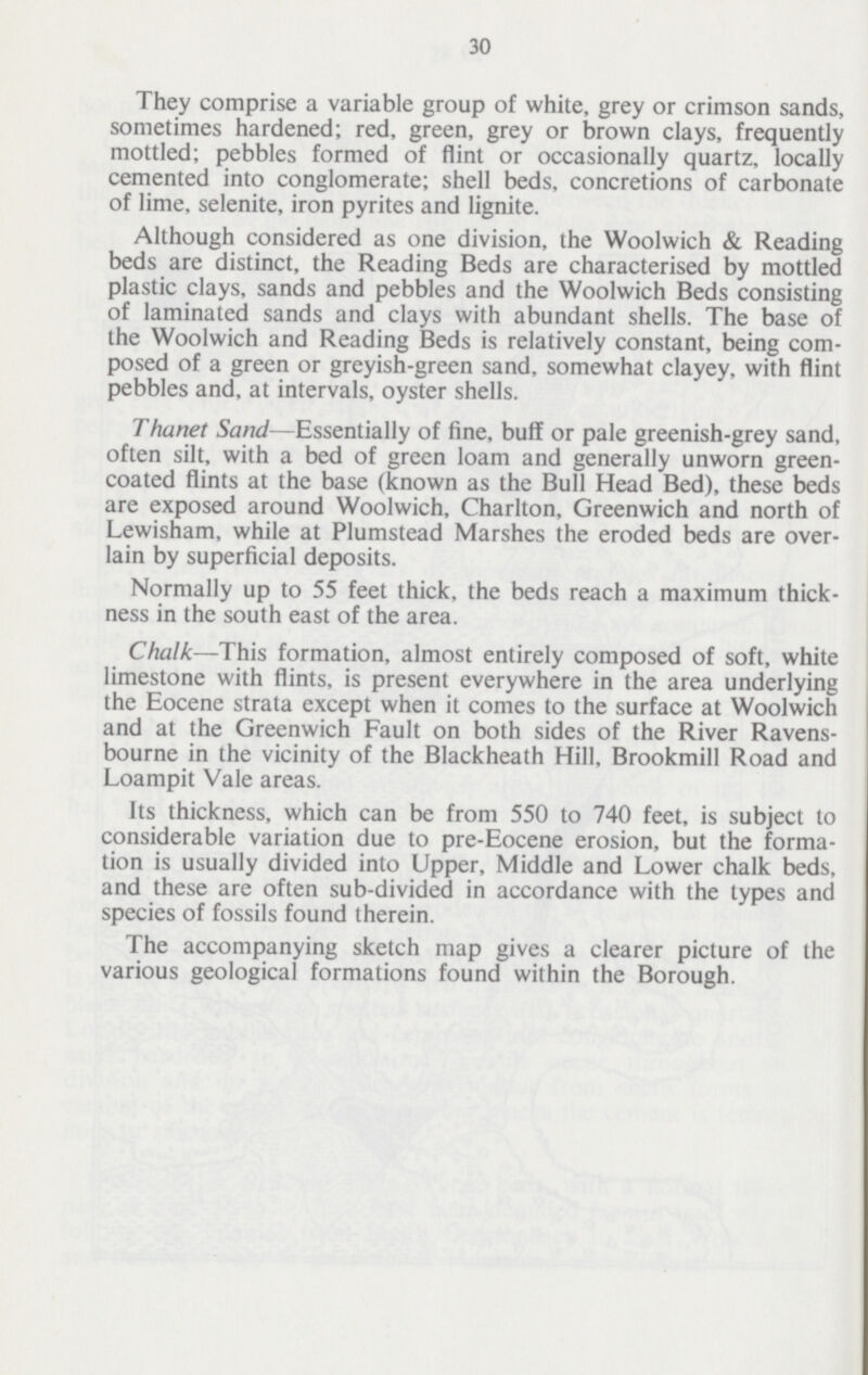 30 They comprise a variable group of white, grey or crimson sands, sometimes hardened; red, green, grey or brown clays, frequently mottled; pebbles formed of flint or occasionally quartz, locally cemented into conglomerate; shell beds, concretions of carbonate of lime, selenite, iron pyrites and lignite. Although considered as one division, the Woolwich & Reading beds are distinct, the Reading Beds are characterised by mottled plastic clays, sands and pebbles and the Woolwich Beds consisting of laminated sands and clays with abundant shells. The base of the Woolwich and Reading Beds is relatively constant, being com posed of a green or greyish-green sand, somewhat clayey, with flint pebbles and, at intervals, oyster shells. Thanet Sand—Essentially of fine, buff or pale greenish-grey sand, often silt, with a bed of green loam and generally unworn green coated flints at the base (known as the Bull Head Bed), these beds are exposed around Woolwich, Charlton, Greenwich and north of Lewisham, while at Plumstead Marshes the eroded beds are over lain by superficial deposits. Normally up to 55 feet thick, the beds reach a maximum thick ness in the south east of the area. Chalk—This formation, almost entirely composed of soft, white limestone with flints, is present everywhere in the area underlying the Eocene strata except when it comes to the surface at Woolwich and at the Greenwich Fault on both sides of the River Ravens bourne in the vicinity of the Blackheath Hill, Brookmill Road and Loampit Vale areas. Its thickness, which can be from 550 to 740 feet, is subject to considerable variation due to pre-Eocene erosion, but the forma tion is usually divided into Upper, Middle and Lower chalk beds, and these are often sub-divided in accordance with the types and species of fossils found therein. The accompanying sketch map gives a clearer picture of the various geological formations found within the Borough.