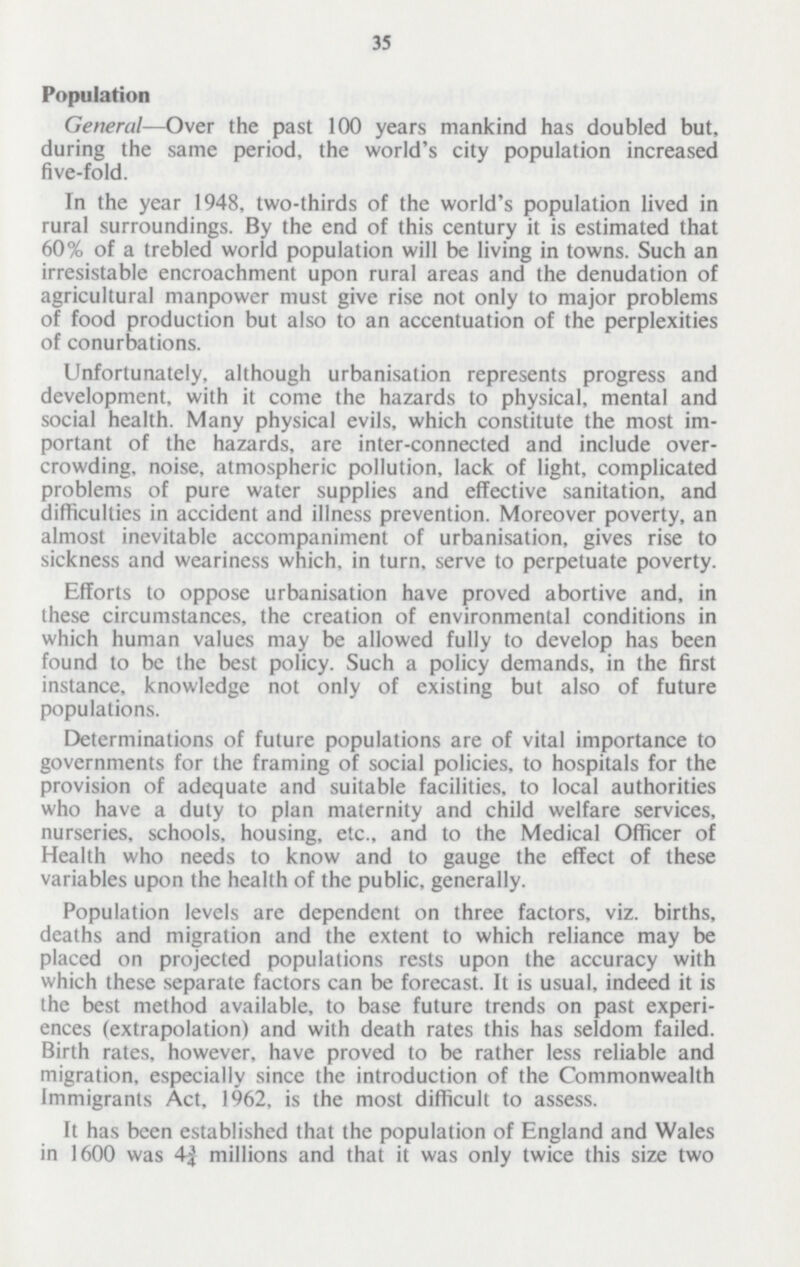 35 Population General—Over the past 100 years mankind has doubled but, during the same period, the world's city population increased five-fold. In the year 1948, two-thirds of the world's population lived in rural surroundings. By the end of this century it is estimated that 60% of a trebled world population will be living in towns. Such an irresistable encroachment upon rural areas and the denudation of agricultural manpower must give rise not only to major problems of food production but also to an accentuation of the perplexities of conurbations. Unfortunately, although urbanisation represents progress and development, with it come the hazards to physical, mental and social health. Many physical evils, which constitute the most im portant of the hazards, are inter-connected and include over crowding, noise, atmospheric pollution, lack of light, complicated problems of pure water supplies and effective sanitation, and difficulties in accident and illness prevention. Moreover poverty, an almost inevitable accompaniment of urbanisation, gives rise to sickness and weariness which, in turn, serve to perpetuate poverty. Efforts to oppose urbanisation have proved abortive and, in these circumstances, the creation of environmental conditions in which human values may be allowed fully to develop has been found to be the best policy. Such a policy demands, in the first instance, knowledge not only of existing but also of future populations. Determinations of future populations are of vital importance to governments for the framing of social policies, to hospitals for the provision of adequate and suitable facilities, to local authorities who have a duty to plan maternity and child welfare services, nurseries, schools, housing, etc., and to the Medical Officer of Health who needs to know and to gauge the effect of these variables upon the health of the public, generally. Population levels are dependent on three factors, viz. births, deaths and migration and the extent to which reliance may be placed on projected populations rests upon the accuracy with which these separate factors can be forecast. It is usual, indeed it is the best method available, to base future trends on past experi ences (extrapolation) and with death rates this has seldom failed. Birth rates, however, have proved to be rather less reliable and migration, especially since the introduction of the Commonwealth Immigrants Act, 1962, is the most difficult to assess. It has been established that the population of England and Wales in 1600 was 4¾ millions and that it was only twice this size two