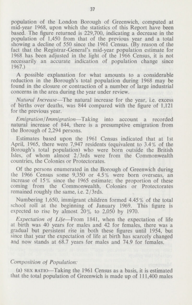 37 population of the London Borough of Greenwich, computed at mid-year 1968, upon which the statistics of this Report have been based. The figure returned is 229,700, indicating a decrease in the population of 1,450 from that of the previous year and a total showing a decline of 550 since the 1961 Census. (By reason of the fact that the Registrar-General's mid-year population estimate for 1968 has been adjusted in the light of the 1966 Census, it is not necessarily an accurate indication of population change since 1967.) A possible explanation for what amounts to a considerable reduction in the Borough's total population during 1968 may be found in the closure or contraction of a number of large industrial concerns in the area during the year under review. Natural Increase—The natural increase for the year, i.e. excess of births over deaths, was 844 compared with the figure of 1,121 for the previous year. Emigration/Immigration—Taking into account a recorded natural increase of 844, there is a presumptive emigration from the Borough of 2,294 persons. Estimates based upon the 1961 Census indicated that at 1st April, 1965, there were 7,947 residents (equivalent to 3.4% of the Borough's total population) who were born outside the British Isles, of whom almost 2/3rds were from the Commonwealth countries, the Colonies or Protectorates. Of the persons enumerated in the Borough of Greenwich during the 1966 Census some 9,350 or 4.5% were born overseas, an increase of 15% since the 1965 estimate; the proportion of these coming from the Commonwealth, Colonies or Protectorates remained roughly the same, i.e. 2/3rds. Numbering 1,650, immigrant children formed 4.45% of the total school roll at the beginning of January 1969. This figure is expected to rise by almost 20% to 2,050 by 1970. Expectation of Life—From 1841, when the expectation of life at birth was 40 years for males and 42 for females, there was a gradual but persistent rise in both these figures until 1954, but since that year the expectation of life at birth has scarcely changed and now stands at 68.7 years for males and 74.9 for females. Composition of Population: (a) sex ratio—Taking the 1961 Census as a basis, it is estimated that the total population of Greenwich is made up of 111,400 males