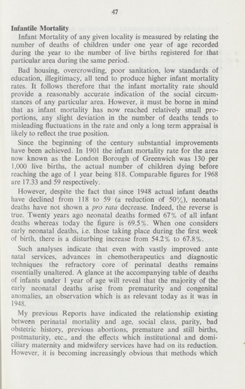 47 Infantile Mortality Infant Mortality of any given locality is measured by relating the number of deaths of children under one year of age recorded during the year to the number of live births registered for that particular area during the same period. Bad housing, overcrowding, poor sanitation, low standards of education, illegitimacy, all tend to produce higher infant mortality rates. It follows therefore that the infant mortality rate should provide a reasonably accurate indication of the social circum stances of any particular area. However, it must be borne in mind that as infant mortality has now reached relatively small pro portions, any slight deviation in the number of deaths tends to misleading fluctuations in the rate and only a long term appraisal is likely to reflect the true position. Since the beginning of the century substantial improvements have been achieved. In 1901 the infant mortality rate for the area now known as the London Borough of Greenwich was 130 per 1,000 live births, the actual number of children dying before reaching the age of 1 year being 818. Comparable figures for 1968 are 17.33 and 59 respectively. However, despite the fact that since 1948 actual infant deaths have declined from 118 to 59 (a reduction of 50%), neonatal deaths have not shown a pro rata decrease. Indeed, the reverse is true. Twenty years ago neonatal deaths formed 67% of all infant deaths whereas today the figure is 69.5%. When one considers early neonatal deaths, i.e. those taking place during the first week of birth, there is a disturbing increase from 54.2% to 67.8%. Such analyses indicate that even with vastly improved ante natal services, advances in chemotherapeutics and diagnostic techniques the refractory core of perinatal deaths remains essentially unaltered. A glance at the accompanying table of deaths of infants under 1 year of age will reveal that the majority of the early neonatal deaths arise from prematurity and congenital anomalies, an observation which is as relevant today as it was in 1948. My previous Reports have indicated the relationship existing between perinatal mortality and age, social class, parity, bad obstetric history, previous abortions, premature and still births, postmaturity, etc., and the effects which institutional and domi ciliary maternity and midwifery services have had on its reduction. However, it is becoming increasingly obvious that methods which
