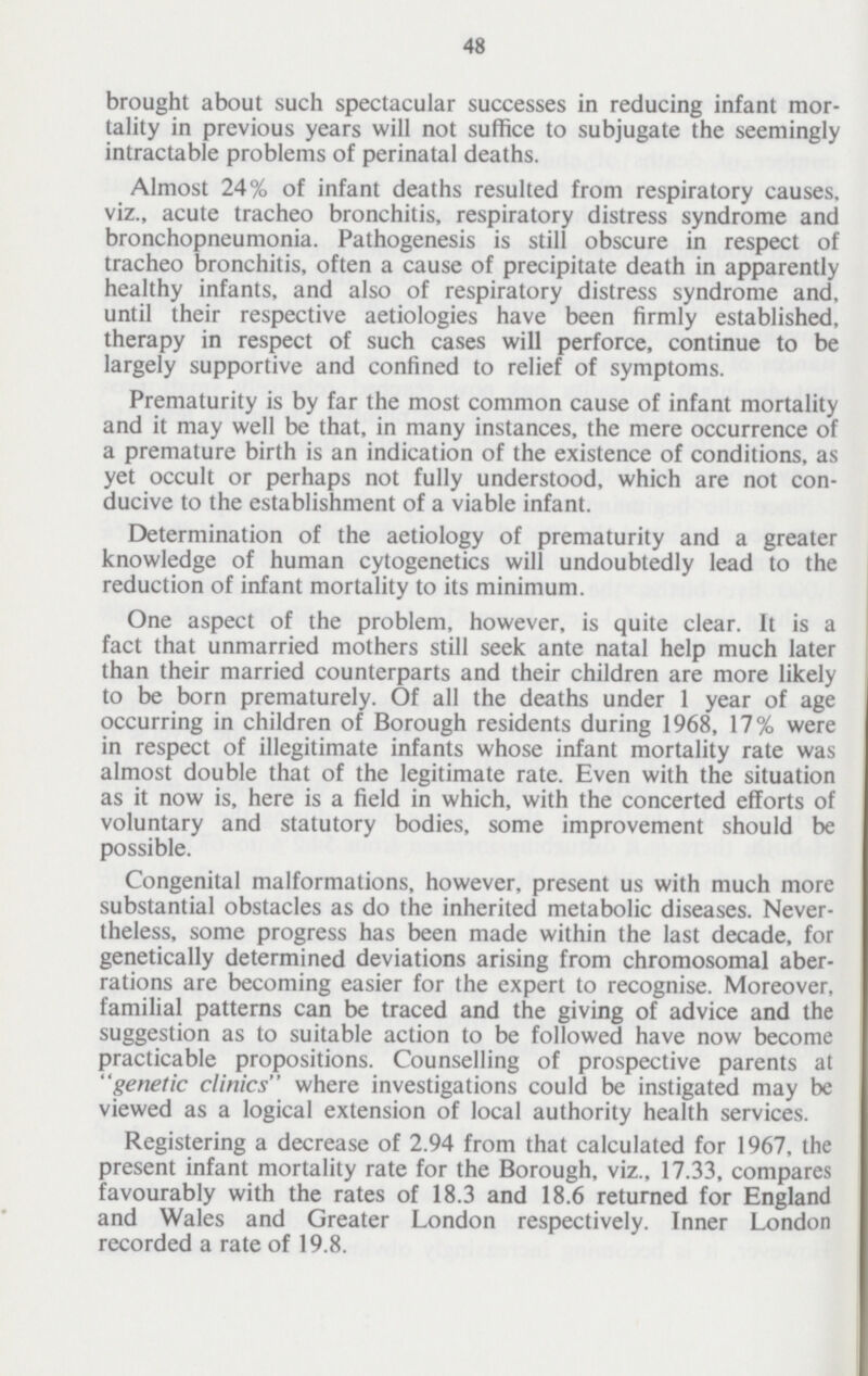 48 brought about such spectacular successes in reducing infant mor tality in previous years will not suffice to subjugate the seemingly intractable problems of perinatal deaths. Almost 24% of infant deaths resulted from respiratory causes, viz., acute tracheo bronchitis, respiratory distress syndrome and bronchopneumonia. Pathogenesis is still obscure in respect of tracheo bronchitis, often a cause of precipitate death in apparently healthy infants, and also of respiratory distress syndrome and, until their respective aetiologies have been firmly established, therapy in respect of such cases will perforce, continue to be largely supportive and confined to relief of symptoms. Prematurity is by far the most common cause of infant mortality and it may well be that, in many instances, the mere occurrence of a premature birth is an indication of the existence of conditions, as yet occult or perhaps not fully understood, which are not con ducive to the establishment of a viable infant. Determination of the aetiology of prematurity and a greater knowledge of human cytogenetics will undoubtedly lead to the reduction of infant mortality to its minimum. One aspect of the problem, however, is quite clear. It is a fact that unmarried mothers still seek ante natal help much later than their married counterparts and their children are more likely to be born prematurely. Of all the deaths under 1 year of age occurring in children of Borough residents during 1968, 17% were in respect of illegitimate infants whose infant mortality rate was almost double that of the legitimate rate. Even with the situation as it now is, here is a field in which, with the concerted efforts of voluntary and statutory bodies, some improvement should be possible. Congenital malformations, however, present us with much more substantial obstacles as do the inherited metabolic diseases. Never theless, some progress has been made within the last decade, for genetically determined deviations arising from chromosomal aber rations are becoming easier for the expert to recognise. Moreover, familial patterns can be traced and the giving of advice and the suggestion as to suitable action to be followed have now become practicable propositions. Counselling of prospective parents at genetic clinics where investigations could be instigated may be viewed as a logical extension of local authority health services. Registering a decrease of 2.94 from that calculated for 1967, the present infant mortality rate for the Borough, viz., 17.33, compares favourably with the rates of 18.3 and 18.6 returned for England and Wales and Greater London respectively. Inner London recorded a rate of 19.8.