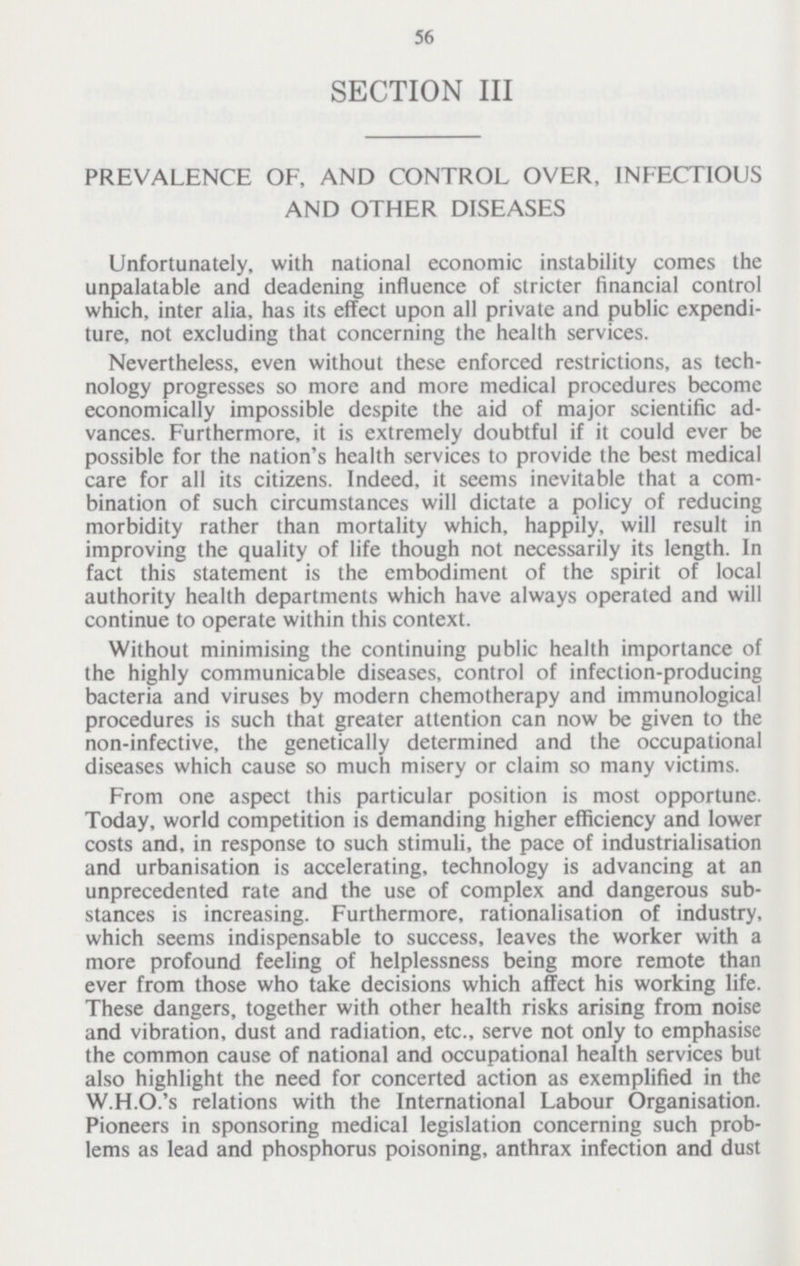 56 SECTION III PREVALENCE OF, AND CONTROL OVER, INFECTIOUS AND OTHER DISEASES Unfortunately, with national economic instability comes the unpalatable and deadening influence of stricter financial control which, inter alia, has its effect upon all private and public expendi ture, not excluding that concerning the health services. Nevertheless, even without these enforced restrictions, as tech nology progresses so more and more medical procedures become economically impossible despite the aid of major scientific ad vances. Furthermore, it is extremely doubtful if it could ever be possible for the nation's health services to provide the best medical care for all its citizens. Indeed, it seems inevitable that a com bination of such circumstances will dictate a policy of reducing morbidity rather than mortality which, happily, will result in improving the quality of life though not necessarily its length. In fact this statement is the embodiment of the spirit of local authority health departments which have always operated and will continue to operate within this context. Without minimising the continuing public health importance of the highly communicable diseases, control of infection-producing bacteria and viruses by modern chemotherapy and immunological procedures is such that greater attention can now be given to the non-infective, the genetically determined and the occupational diseases which cause so much misery or claim so many victims. From one aspect this particular position is most opportune. Today, world competition is demanding higher efficiency and lower costs and, in response to such stimuli, the pace of industrialisation and urbanisation is accelerating, technology is advancing at an unprecedented rate and the use of complex and dangerous sub stances is increasing. Furthermore, rationalisation of industry, which seems indispensable to success, leaves the worker with a more profound feeling of helplessness being more remote than ever from those who take decisions which affect his working life. These dangers, together with other health risks arising from noise and vibration, dust and radiation, etc., serve not only to emphasise the common cause of national and occupational health services but also highlight the need for concerted action as exemplified in the W.H.O.'s relations with the International Labour Organisation. Pioneers in sponsoring medical legislation concerning such prob lems as lead and phosphorus poisoning, anthrax infection and dust