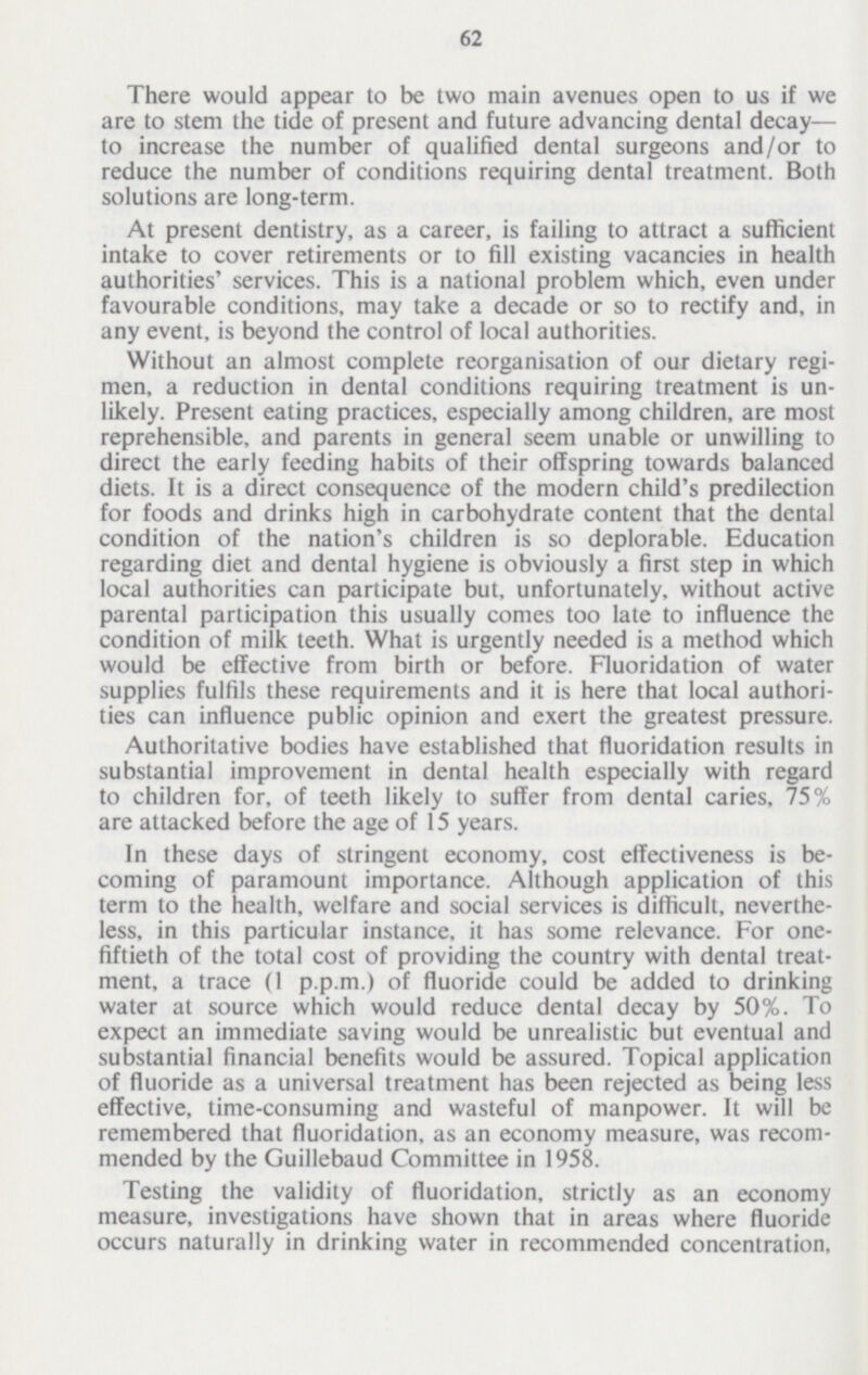 62 There would appear to be two main avenues open to us if we are to stem the tide of present and future advancing dental decay— to increase the number of qualified dental surgeons and/or to reduce the number of conditions requiring dental treatment. Both solutions are long-term. At present dentistry, as a career, is failing to attract a sufficient intake to cover retirements or to fill existing vacancies in health authorities' services. This is a national problem which, even under favourable conditions, may take a decade or so to rectify and, in any event, is beyond the control of local authorities. Without an almost complete reorganisation of our dietary regi men, a reduction in dental conditions requiring treatment is un likely. Present eating practices, especially among children, are most reprehensible, and parents in general seem unable or unwilling to direct the early feeding habits of their offspring towards balanced diets. It is a direct consequence of the modern child's predilection for foods and drinks high in carbohydrate content that the dental condition of the nation's children is so deplorable. Education regarding diet and dental hygiene is obviously a first step in which local authorities can participate but, unfortunately, without active parental participation this usually comes too late to influence the condition of milk teeth. What is urgently needed is a method which would be effective from birth or before. Fluoridation of water supplies fulfils these requirements and it is here that local authori ties can influence public opinion and exert the greatest pressure. Authoritative bodies have established that fluoridation results in substantial improvement in dental health especially with regard to children for, of teeth likely to suffer from dental caries, 75% are attacked before the age of 15 years. In these days of stringent economy, cost effectiveness is be coming of paramount importance. Although application of this term to the health, welfare and social services is difficult, neverthe less, in this particular instance, it has some relevance. For one fiftieth of the total cost of providing the country with dental treat ment, a trace (1 p.p.m.) of fluoride could be added to drinking water at source which would reduce dental decay by 50%. To expect an immediate saving would be unrealistic but eventual and substantial financial benefits would be assured. Topical application of fluoride as a universal treatment has been rejected as being less effective, time-consuming and wasteful of manpower. It will be remembered that fluoridation, as an economy measure, was recom mended by the Guillebaud Committee in 1958. Testing the validity of fluoridation, strictly as an economy measure, investigations have shown that in areas where fluoride occurs naturally in drinking water in recommended concentration,