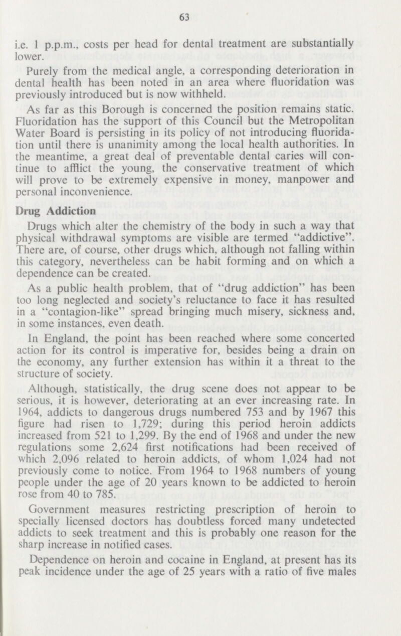 63 i.e. 1 p.p.m., costs per head for dental treatment are substantially lower. Purely from the medical angle, a corresponding deterioration in dental health has been noted in an area where fluoridation was previously introduced but is now withheld. As far as this Borough is concerned the position remains static. Fluoridation has the support of this Council but the Metropolitan Water Board is persisting in its policy of not introducing fluorida tion until there is unanimity among the local health authorities. In the meantime, a great deal of preventable dental caries will con tinue to afflict the young, the conservative treatment of which will prove to be extremely expensive in money, manpower and personal inconvenience. Drug Addiction Drugs which alter the chemistry of the body in such a way that physical withdrawal symptoms are visible are termed addictive. There are, of course, other drugs which, although not falling within this category, nevertheless can be habit forming and on which a dependence can be created. As a public health problem, that of drug addiction has been too long neglected and society's reluctance to face it has resulted in a contagion-like spread bringing much misery, sickness and, in some instances, even death. In England, the point has been reached where some concerted action for its control is imperative for, besides being a drain on the economy, any further extension has within it a threat to the structure of society. Although, statistically, the drug scene does not appear to be serious, it is however, deteriorating at an ever increasing rate. In 1964, addicts to dangerous drugs numbered 753 and by 1967 this figure had risen to 1,729; during this period heroin addicts increased from 521 to 1,299. By the end of 1968 and under the new regulations some 2,624 first notifications had been received of which 2,096 related to heroin addicts, of whom 1,024 had not previously come to notice. From 1964 to 1968 numbers of young people under the age of 20 years known to be addicted to heroin rose from 40 to 785. Government measures restricting prescription of heroin to specially licensed doctors has doubtless forced many undetected addicts to seek treatment and this is probably one reason for the sharp increase in notified cases. Dependence on heroin and cocaine in England, at present has its peak incidence under the age of 25 years with a ratio of five males