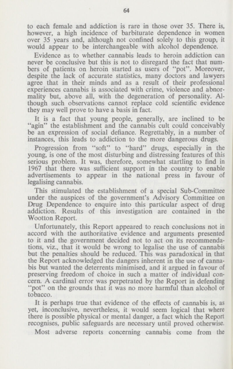 64 to each female and addiction is rare in those over 35. There is, however, a high incidence of barbiturate dependence in women over 35 years and, although not confined solely to this group, it would appear to be interchangeable with alcohol dependence. Evidence as to whether cannabis leads to heroin addiction can never be conclusive but this is not to disregard the fact that num bers of patients on heroin started as users of pot. Moreover, despite the lack of accurate statistics, many doctors and lawyers agree that in their minds and as a result of their professional experiences cannabis is associated with crime, violence and abnor mality but, above all, with the degeneration of personality. Al though such observations cannot replace cold scientific evidence they may well prove to have a basis in fact. It is a fact that young people, generally, are inclined to be agin the establishment and the cannabis cult could conceivably be an expression of social defiance. Regrettably, in a number of instances, this leads to addiction to the more dangerous drugs. Progression from soft to hard drugs, especially in the young, is one of the most disturbing and distressing features of this serious problem. It was, therefore, somewhat startling to find in 1967 that there was sufficient support in the country to enable advertisements to appear in the national press in favour of legalising cannabis. This stimulated the establishment of a special Sub-Committee under the auspices of the government's Advisory Committee on Drug Dependence to enquire into this particular aspect of drug addiction. Results of this investigation are contained in the Wootton Report. Unfortunately, this Report appeared to reach conclusions not in accord with the authoritative evidence and arguments presented to it and the government decided not to act on its recommenda tions, viz., that it would be wrong to legalise the use of cannabis but the penalties should be reduced. This was paradoxical in that the Report acknowledged the dangers inherent in the use of canna bis but wanted the deterrents minimised, and it argued in favour of preserving freedom of choice in such a matter of individual con cern. A cardinal error was perpetrated by the Report in defending pot on the grounds that it was no more harmful than alcohol or tobacco. It is perhaps true that evidence of the effects of cannabis is, as yet, inconclusive, nevertheless, it would seem logical that where there is possible physical or mental danger, a fact which the Report recognises, public safeguards are necessary until proved otherwise. Most adverse reports concerning cannabis come from the
