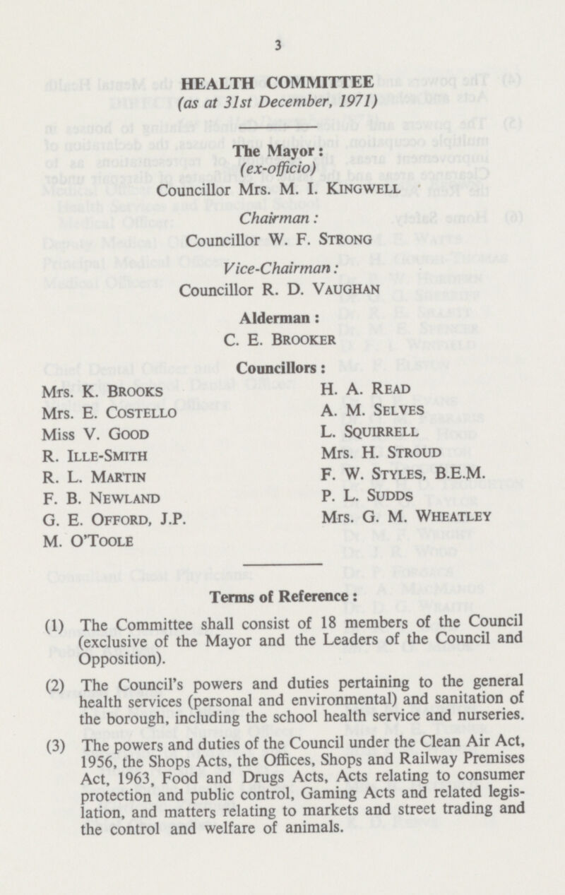 3 HEALTH COMMITTEE (as at 31st December, 1971) The Mayor: (ex-officio) Councillor Mrs. M. I. Kingwell Chairman: Councillor W. F. Strong Vice-Chairman: Councillor R. D. Vaughan Alderman : C. E. Brooker Councillors: Mrs. K. Brooks H. A. Read Mrs. E. Costello A. M. Selves Miss V. Good L. Squirrell R. Ille-Smith Mrs. H. Stroud R. L. Martin F. W. Styles, B.E.M. F. B. Newland P. L. Sudds G. E. Offord, J.P. Mrs. G. M. Wheatley M. O'Toole Terms of Reference: (1) The Committee shall consist of 18 members of the Council (exclusive of the Mayor and the Leaders of the Council and Opposition). (2) The Council's powers and duties pertaining to the general health services (personal and environmental) and sanitation of the borough, including the school health service and nurseries. (3) The powers and duties of the Council under the Clean Air Act, 1956, the Shops Acts, the Offices, Shops and Railway Premises Act, 1963, Food and Drugs Acts, Acts relating to consumer protection and public control, Gaming Acts and related legis lation, and matters relating to markets and street trading and the control and welfare of animals.