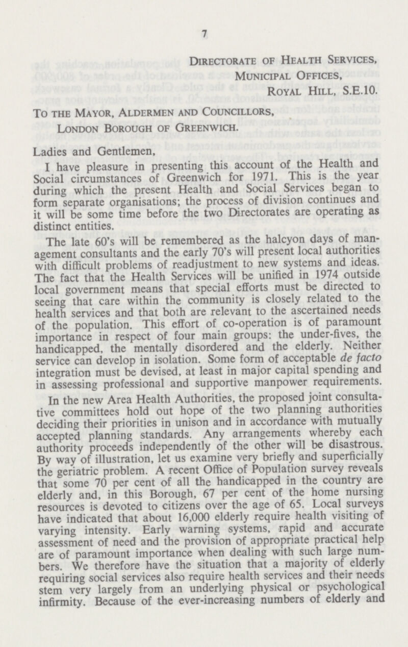 7 Directorate of Health Services, Municipal Offices, Royal Hill, S.E.10. To the Mayor, Aldermen and Councillors, London Borough of Greenwich. Ladies and Gentlemen, I have pleasure in presenting this account of the Health and Social circumstances of Greenwich for 1971. This is the year during which the present Health and Social Services began to form separate organisations; the process of division continues and it will be some time before the two Directorates are operating as distinct entities. The late 60's will be remembered as the halcyon days of man agement consultants and the early 70's will present local authorities with difficult problems of readjustment to new systems and ideas. The fact that the Health Services will be unified in 1974 outside local government means that special efforts must be directed to seeing that care within the community is closely related to the health services and that both are relevant to the ascertained needs of the population. This effort of co-operation is of paramount importance in respect of four main groups: the under-fives, the handicapped, the mentally disordered and the elderly. Neither service can develop in isolation. Some form of acceptable de facto integration must be devised, at least in major capital spending and in assessing professional and supportive manpower requirements. In the new Area Health Authorities, the proposed joint consulta tive committees hold out hope of the two planning authorities deciding their priorities in unison and in accordance with mutually accepted planning standards. Any arrangements whereby each authority proceeds independently of the other will be disastrous. By way of illustration, let us examine very briefly and superficially the geriatric problem. A recent Office of Population survey reveals that some 70 per cent of all the handicapped in the country are elderly and, in this Borough, 67 per cent of the home nursing resources is devoted to citizens over the age of 65. Local surveys have indicated that about 16,000 elderly require health visiting of varying intensity. Early warning systems, rapid and accurate assessment of need and the provision of appropriate practical help are of paramount importance when dealing with such large num bers. We therefore have the situation that a majority of elderly requiring social services also require health services and their needs stem very largely from an underlying physical or psychological infirmity. Because of the ever-increasing numbers of elderly and