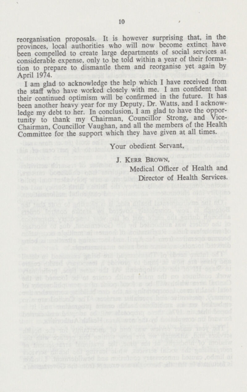 10 reorganisation proposals. It is however surprising that, in the provinces, local authorities who will now become extinct have been compelled to create large departments of social services at considerable expense, only to be told within a year of their forma tion to prepare to dismantle them and reorganise yet again by April 1974. I am glad to acknowledge the help which I have received from the staff who have worked closely with me. I am confident that their continued optimism will be confirmed in the future. It has been another heavy year for my Deputy, Dr. Watts, and I acknow ledge my debt to her. In conclusion, I am glad to have the oppor tunity to thank my Chairman, Councillor Strong, and Vice Chairman, Councillor Vaughan, and all the members of the Health Committee for the support which they have given at all times. Your obedient Servant, J. Kerr Brown, Medical Officer of Health and Director of Health Services.