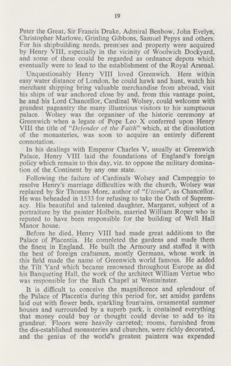 19 Peter the Great, Sir Francis Drake, Admiral Benbow, John Evelyn, Christopher Marlowe, Grinling Gibbons, Samuel Pepys and others. For his shipbuilding needs, premises and property were acquired by Henry VIII, especially in the vicinity of Woolwich Dockyard, and some of these could be regarded as ordnance depots which eventually were to lead to the establishment of the Royal Arsenal. Unquestionably Henry VIII loved Greenwich. Here within easy water distance of London, he could hawk and hunt, watch his merchant shipping bring valuable merchandise from abroad, visit his ships of war anchored close by and, from this vantage point, he and his Lord Chancellor, Cardinal Wolsey, could welcome with grandest pageantry the many illustrious visitors to his sumptuous palace. Wolsey was the organiser of the historic ceremony at Greenwich when a legate of Pope Leo X conferred upon Henry VIII the title of Defender of the Faith which, at the dissolution of the monasteries, was soon to acquire an entirely different connotation. In his dealings with Emperor Charles V, usually at Greenwich Palace, Henry VIII laid the foundations of England's foreign policy which remain to this day, viz. to oppose the military domina tion of the Continent by any one state. Following the failure of Cardinals Wolsey and Campeggio to resolve Henry's marriage difficulties with the church, Wolsey was replaced by Sir Thomas More, author of Utopia, as Chancellor. He was beheaded in 1533 for refusing to take the Oath of Suprem acy. His beautiful and talented daughter, Margaret, subject of a portraiture by the painter Holbein, married William Roper who is reputed to have been responsible for the building of Well Hall Manor house. Before he died, Henry VIII had made great additions to the Palace of Placentia. He completed the gardens and made them the finest in England. He built the Armoury and staffed it with the best of foreign craftsmen, mostly Germans, whose work in this field made the name of Greenwich world famous. He added the Tilt Yard which became renowned throughout Europe as did his Banqueting Hall, the work of the architect William Vertue who was responsible for the Bath Chapel at Westminster. It is difficult to conceive the magnificence and splendour of the Palace of Placentia during this period for, set amidst gardens laid out with flower beds, sparkling fountains, ornamental summer houses and surrounded by a superb park, it contained everything that money could buy or thought could devise to add to its grandeur. Floors were heavily caroeted; rooms, furnished from the dis-established monasteries and churches, were richly decorated, and the genius of the world's greatest painters was expended