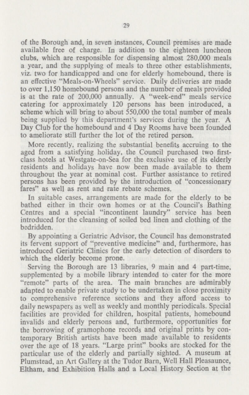 29 of the Borough and, in seven instances, Council premises are made available free of charge. In addition to the eighteen luncheon clubs, which are responsible for dispensing almost 280,000 meals a year, and the supplying of meals to three other establishments, viz. two for handicapped and one for elderly homebound, there is an effective Meals-on-Wheels service. Daily deliveries are made to over 1,150 homebound persons and the number of meals provided is at the rate of 200,000 annually. A week-end meals service catering for approximately 120 persons has been introduced, a scheme which will bring to about 550,000 the total number of meals being supplied by this department's services during the year. A Day Club for the homebound and 4 Day Rooms have been founded to ameliorate still further the lot of the retired person. More recently, realizing the substantial benefits accruing to the aged from a satisfying holiday, the Council purchased two first class hotels at Westgate-on-Sea for the exclusive use of its elderly residents and holidays have now been made available to them throughout the year at nominal cost. Further assistance to retired persons has been provided by the introduction of concessionary fares as well as rent and rate rebate schemes. In suitable cases, arrangements are made for the elderly to be bathed either in their own homes or at the Council's Bathing Centres and a special incontinent laundry service has been introduced for the cleansing of soiled bed linen and clothing of the bedridden. By appointing a Geriatric Advisor, the Council has demonstrated its fervent support of preventive medicine and, furthermore, has introduced Geriatric Clinics for the early detection of disorders to which the elderly become prone. Serving the Borough are 13 libraries, 9 main and 4 part-time, supplemented by a mobile library intended to cater for the more remote parts of the area. The main branches are admirably adapted to enable private study to be undertaken in close proximity to comprehensive reference sections and they afford access to daily newspapers as well as weekly and monthly periodicals. Special facilities are provided for children, hospital patients, homebound invalids and elderly persons and, furthermore, opportunities for the borrowing of gramophone records and original prints by con temporary British artists have been made available to residents over the age of 18 years. Large print books are stocked for the particular use of the elderly and partially sighted. A museum at Plumstead, an Art Gallery at the Tudor Barn, Well Hall Pleasaunce, Eltham, and Exhibition Halls and a Local History Section at the