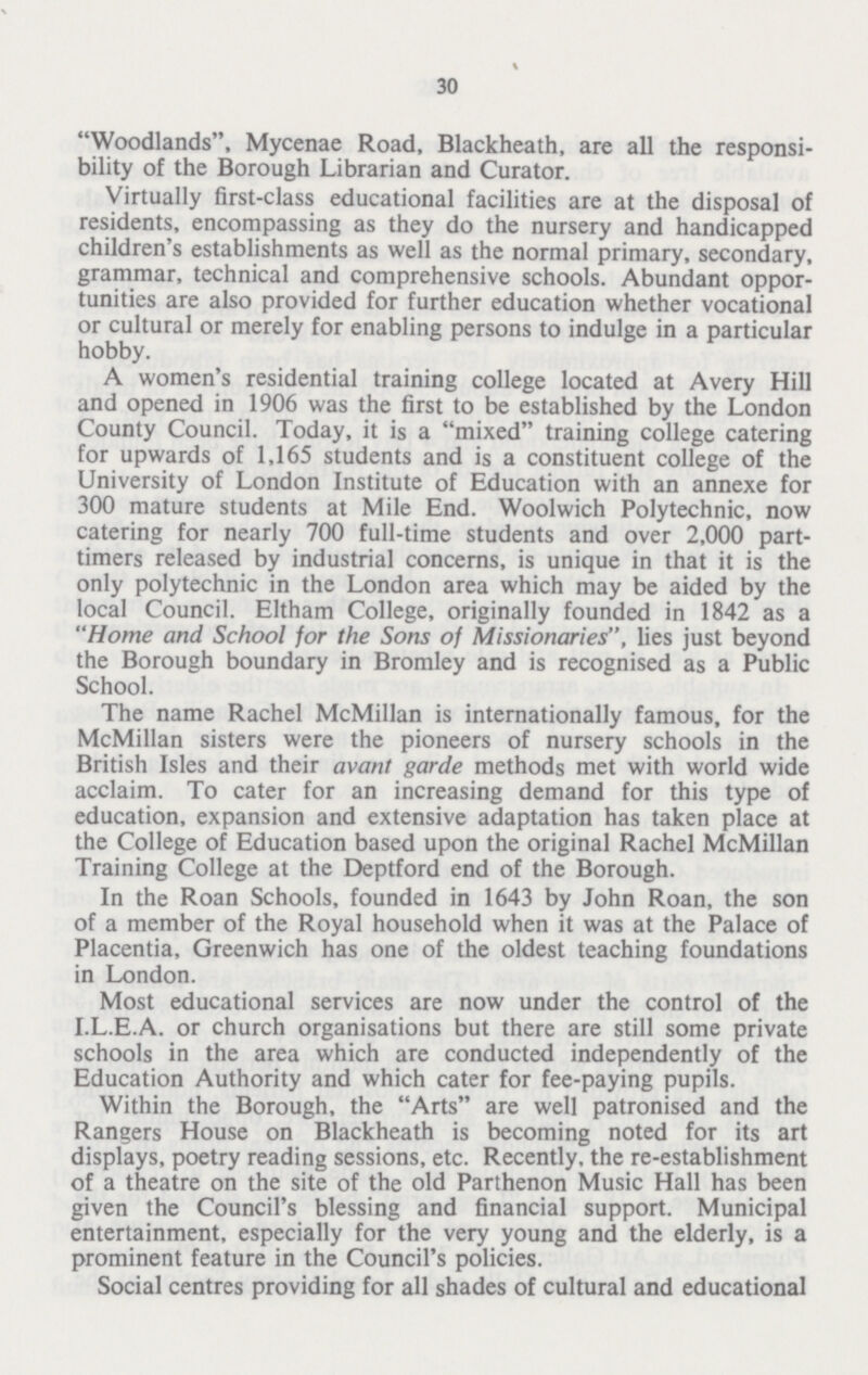 30 Woodlands, Mycenae Road, Blackheath, are all the responsi bility of the Borough Librarian and Curator. Virtually first-class educational facilities are at the disposal of residents, encompassing as they do the nursery and handicapped children's establishments as well as the normal primary, secondary, grammar, technical and comprehensive schools. Abundant oppor tunities are also provided for further education whether vocational or cultural or merely for enabling persons to indulge in a particular hobby. A women's residential training college located at Avery Hill and opened in 1906 was the first to be established by the London County Council. Today, it is a mixed training college catering for upwards of 1,165 students and is a constituent college of the University of London Institute of Education with an annexe for 300 mature students at Mile End. Woolwich Polytechnic, now catering for nearly 700 full-time students and over 2,000 part timers released by industrial concerns, is unique in that it is the only polytechnic in the London area which may be aided by the local Council. Eltham College, originally founded in 1842 as a Home and School for the Sons of Missionaries, lies just beyond the Borough boundary in Bromley and is recognised as a Public School. The name Rachel McMillan is internationally famous, for the McMillan sisters were the pioneers of nursery schools in the British Isles and their avant garde methods met with world wide acclaim. To cater for an increasing demand for this type of education, expansion and extensive adaptation has taken place at the College of Education based upon the original Rachel McMillan Training College at the Deptford end of the Borough. In the Roan Schools, founded in 1643 by John Roan, the son of a member of the Royal household when it was at the Palace of Placentia, Greenwich has one of the oldest teaching foundations in London. Most educational services are now under the control of the I.L.E.A. or church organisations but there are still some private schools in the area which are conducted independently of the Education Authority and which cater for fee-paying pupils. Within the Borough, the Arts are well patronised and the Rangers House on Blackheath is becoming noted for its art displays, poetry reading sessions, etc. Recently, the re-establishment of a theatre on the site of the old Parthenon Music Hall has been given the Council's blessing and financial support. Municipal entertainment, especially for the very young and the elderly, is a prominent feature in the Council's policies. Social centres providing for all shades of cultural and educational