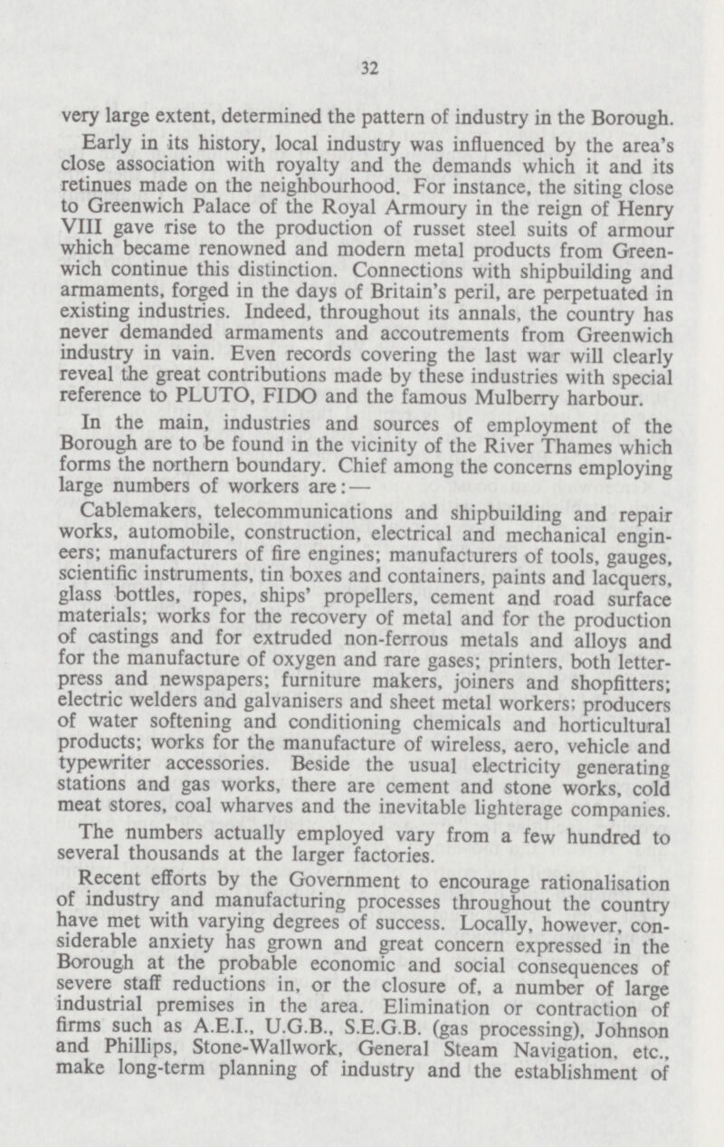 32 very large extent, determined the pattern of industry in the Borough. Early in its history, local industry was influenced by the area's close association with royalty and the demands which it and its retinues made on the neighbourhood. For instance, the siting close to Greenwich Palace of the Royal Armoury in the reign of Henry VIII gave rise to the production of russet steel suits of armour which became renowned and modern metal products from Green wich continue this distinction. Connections with shipbuilding and armaments, forged in the days of Britain's peril, are perpetuated in existing industries. Indeed, throughout its annals, the country has never demanded armaments and accoutrements from Greenwich industry in vain. Even records covering the last war will clearly reveal the great contributions made by these industries with special reference to PLUTO, FIDO and the famous Mulberry harbour. In the main, industries and sources of employment of the Borough are to be found in the vicinity of the River Thames which forms the northern boundary. Chief among the concerns employing large numbers of workers are:— Cablemakers, telecommunications and shipbuilding and repair works, automobile, construction, electrical and mechanical engin eers; manufacturers of fire engines; manufacturers of tools, gauges, scientific instruments, tin boxes and containers, paints and lacquers, glass bottles, ropes, ships' propellers, cement and road surface materials; works for the recovery of metal and for the production of castings and for extruded non-ferrous metals and alloys and for the manufacture of oxygen and rare gases; printers, both letter press and newspapers; furniture makers, joiners and shopfitters; electric welders and galvanisers and sheet metal workers; producers of water softening and conditioning chemicals and horticultural products; works for the manufacture of wireless, aero, vehicle and typewriter accessories. Beside the usual electricity generating stations and gas works, there are cement and stone works, cold meat stores, coal wharves and the inevitable lighterage companies. The numbers actually employed vary from a few hundred to several thousands at the larger factories. Recent efforts by the Government to encourage rationalisation of industry and manufacturing processes throughout the country have met with varying degrees of success. Locally, however, con siderable anxiety has grown and great concern expressed in the Borough at the probable economic and social consequences of severe staff reductions in, or the closure of, a number of large industrial premises in the area. Elimination or contraction of firms such as A.E.I., U.G.B., S.E.G.B. (gas processing), Johnson and Phillips, Stone-Wallwork, General Steam Navigation, etc., make long-term planning of industry and the establishment of