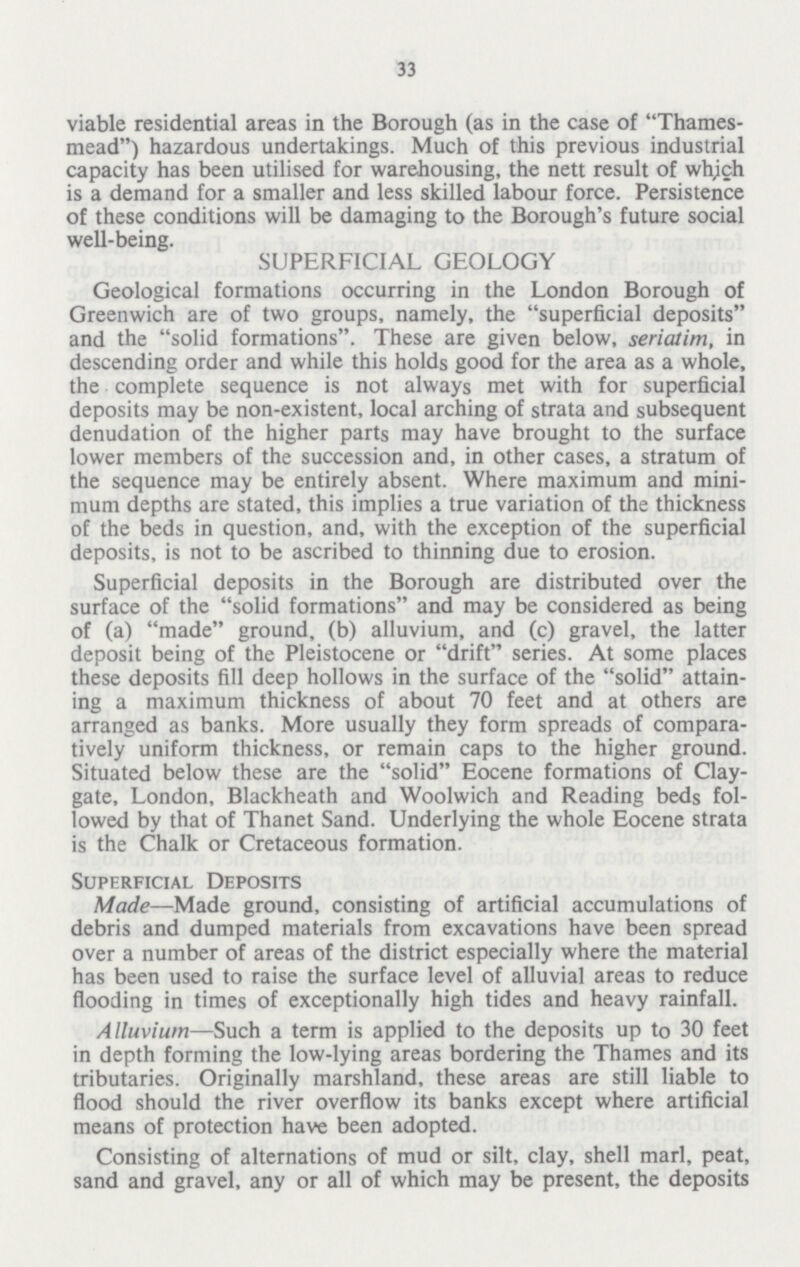 33 viable residential areas in the Borough (as in the case of Thames mead) hazardous undertakings. Much of this previous industrial capacity has been utilised for warehousing, the nett result of which is a demand for a smaller and less skilled labour force. Persistence of these conditions will be damaging to the Borough's future social well-being. SUPERFICIAL GEOLOGY Geological formations occurring in the London Borough of Greenwich are of two groups, namely, the superficial deposits and the solid formations. These are given below, seriatim, in descending order and while this holds good for the area as a whole, the complete sequence is not always met with for superficial deposits may be non-existent, local arching of strata and subsequent denudation of the higher parts may have brought to the surface lower members of the succession and, in other cases, a stratum of the sequence may be entirely absent. Where maximum and mini mum depths are stated, this implies a true variation of the thickness of the beds in question, and, with the exception of the superficial deposits, is not to be ascribed to thinning due to erosion. Superficial deposits in the Borough are distributed over the surface of the solid formations and may be considered as being of (a) made ground, (b) alluvium, and (c) gravel, the latter deposit being of the Pleistocene or drift series. At some places these deposits fill deep hollows in the surface of the solid attain ing a maximum thickness of about 70 feet and at others are arranged as banks. More usually they form spreads of compara tively uniform thickness, or remain caps to the higher ground. Situated below these are the solid Eocene formations of Clay gate, London, Blackheath and Woolwich and Reading beds fol lowed by that of Thanet Sand. Underlying the whole Eocene strata is the Chalk or Cretaceous formation. Superficial Deposits Made—Made ground, consisting of artificial accumulations of debris and dumped materials from excavations have been spread over a number of areas of the district especially where the material has been used to raise the surface level of alluvial areas to reduce flooding in times of exceptionally high tides and heavy rainfall. Alluvium—Such a term is applied to the deposits up to 30 feet in depth forming the low-lying areas bordering the Thames and its tributaries. Originally marshland, these areas are still liable to flood should the river overflow its banks except where artificial means of protection have been adopted. Consisting of alternations of mud or silt, clay, shell marl, peat, sand and gravel, any or all of which may be present, the deposits