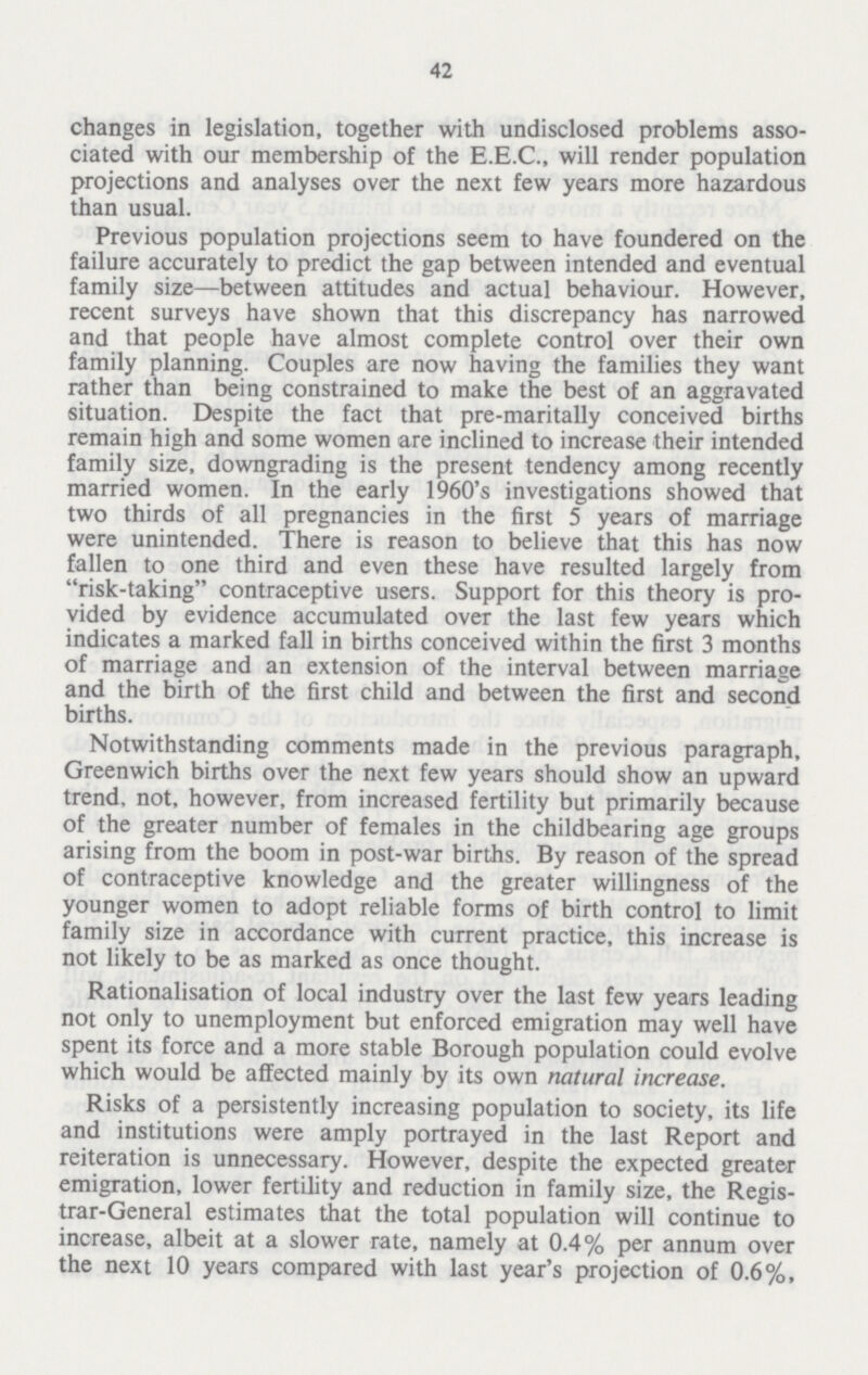 42 changes in legislation, together with undisclosed problems asso ciated with our membership of the E.E.C., will render population projections and analyses over the next few years more hazardous than usual. Previous population projections seem to have foundered on the failure accurately to predict the gap between intended and eventual family size—between attitudes and actual behaviour. However, recent surveys have shown that this discrepancy has narrowed and that people have almost complete control over their own family planning. Couples are now having the families they want rather than being constrained to make the best of an aggravated situation. Despite the fact that pre-maritally conceived births remain high and some women are inclined to increase their intended family size, downgrading is the present tendency among recently married women. In the early 1960's investigations showed that two thirds of all pregnancies in the first 5 years of marriage were unintended. There is reason to believe that this has now fallen to one third and even these have resulted largely from risk-taking contraceptive users. Support for this theory is pro vided by evidence accumulated over the last few years which indicates a marked fall in births conceived within the first 3 months of marriage and an extension of the interval between marriage and the birth of the first child and between the first and second births. Notwithstanding comments made in the previous paragraph, Greenwich births over the next few years should show an upward trend, not, however, from increased fertility but primarily because of the greater number of females in the childbearing age groups arising from the boom in post-war births. By reason of the spread of contraceptive knowledge and the greater willingness of the younger women to adopt reliable forms of birth control to limit family size in accordance with current practice, this increase is not likely to be as marked as once thought. Rationalisation of local industry over the last few years leading not only to unemployment but enforced emigration may well have spent its force and a more stable Borough population could evolve which would be affected mainly by its own natural increase. Risks of a persistently increasing population to society, its life and institutions were amply portrayed in the last Report and reiteration is unnecessary. However, despite the expected greater emigration, lower fertility and reduction in family size, the Regis trar-General estimates that the total population will continue to increase, albeit at a slower rate, namely at 0.4% per annum over the next 10 years compared with last year's projection of 0.6%,
