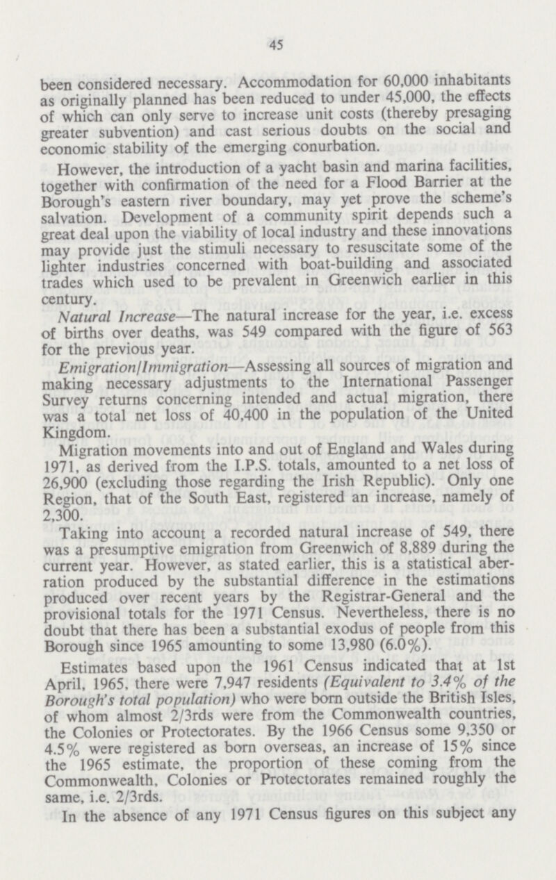 45 been considered necessary. Accommodation for 60,000 inhabitants as originally planned has been reduced to under 45,000, the effects of which can only serve to increase unit costs (thereby presaging greater subvention) and cast serious doubts on the social and economic stability of the emerging conurbation. However, the introduction of a yacht basin and marina facilities, together with confirmation of the need for a Flood Barrier at the Borough's eastern river boundary, may yet prove the scheme's salvation. Development of a community spirit depends such a great deal upon the viability of local industry and these innovations may provide just the stimuli necessary to resuscitate some of the lighter industries concerned with boat-building and associated trades which used to be prevalent in Greenwich earlier in this century. Natural Increase—The natural increase for the year, i.e. excess of births over deaths, was 549 compared with the figure of 563 for the previous year. Emigration/Immigration—Assessing all sources of migration and making necessary adjustments to the International Passenger Survey returns concerning intended and actual migration, there was a total net loss of 40,400 in the population of the United Kingdom. Migration movements into and out of England and Wales during 1971, as derived from the I.P.S. totals, amounted to a net loss of 26,900 (excluding those regarding the Irish Republic). Only one Region, that of the South East, registered an increase, namely of 2,300. Taking into account a recorded natural increase of 549, there was a presumptive emigration from Greenwich of 8,889 during the current year. However, as stated earlier, this is a statistical aber ration produced by the substantial difference in the estimations produced over recent years by the Registrar-General and the provisional totals for the 1971 Census. Nevertheless, there is no doubt that there has been a substantial exodus of people from this Borough since 1965 amounting to some 13,980 (6.0%). Estimates based upon the 1961 Census indicated that at 1st April, 1965, there were 7,947 residents (Equivalent to 3.4% of the Borough's total population) who were born outside the British Isles, of whom almost 2/3rds were from the Commonwealth countries, the Colonies or Protectorates. By the 1966 Census some 9,350 or 4.5% were registered as born overseas, an increase of 15% since the 1965 estimate, the proportion of these coming from the Commonwealth, Colonies or Protectorates remained roughly the same, i.e. 2/3rds. In the absence of any 1971 Census figures on this subject any