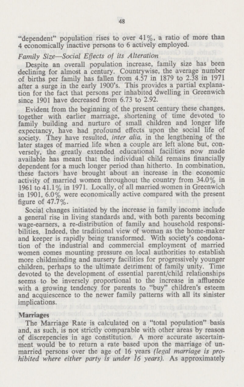 48 dependent population rises to over 41%, a ratio of more than 4 economically inactive persons to 6 actively employed. Family Size—Social Effects of its Alteration Despite an overall population increase, family size has been declining for almost a century. Countrywise, the average number of births per family has fallen from 4.57 in 1879 to 2.38 in 1971 after a surge in the early 1900's. This provides a partial explana tion for the fact that persons per inhabited dwelling in Greenwich since 1901 have decreased from 6.73 to 2.92. Evident from the beginning of the present century these changes, together with earlier marriage, shortening of time devoted to family building and nurture of small children and longer life expectancy, have had profound effects upon the social life of society. They have resulted, inter alia, in the lengthening of the later stages of married life when a couple are left alone but, con versely, the greatly extended educational facilities now made available has meant that the individual child remains financially dependent for a much longer period than hitherto. In combination, these factors have brought about an increase in the economic activity of married women throughout the country from 34.0% in 1961 to 41.1% in 1971. Locally, of all married women in Greenwich in 1901, 6.0% were economically active compared with the present figure of 47.7%. Social changes initiated by the increase in family income include a general rise in living standards and, with both parents becoming wage-earners, a re-distribution of family and household responsi bilities. Indeed, the traditional view of woman as the home-maker and keeper is rapidly being transformed. With society's condona tion of the industrial and commercial employment of married women comes mounting pressure on local authorities to establish more childminding and nursery facilities for progressively younger children, perhaps to the ultimate detriment of family unity. Time devoted to the development of essential parent/child relationships seems to be inversely proportional to the increase in affluence with a growing tendency for parents to buy children's esteem and acquiescence to the newer family patterns with all its sinister implications. Marriages The Marriage Rate is calculated on a total population basis and, as such, is not strictly comparable with other areas by reason of discrepencies in age constitution. A more accurate ascertain ment would be to return a rate based upon the marriage of un married persons over the age of 16 years (legal marriage is pro hibited where either party is under 16 years). As approximately