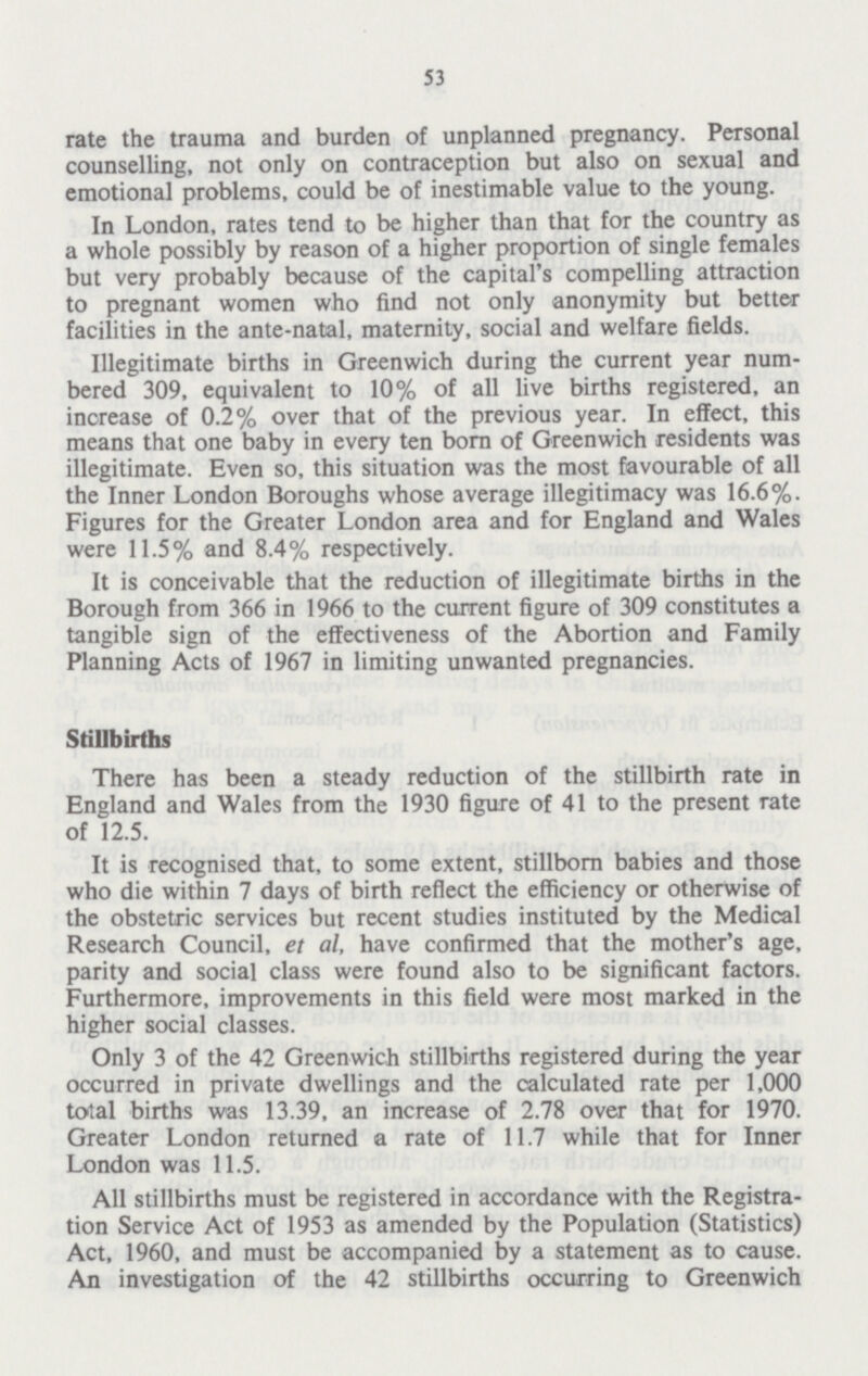 53 rate the trauma and burden of unplanned pregnancy. Personal counselling, not only on contraception but also on sexual and emotional problems, could be of inestimable value to the young. In London, rates tend to be higher than that for the country as a whole possibly by reason of a higher proportion of single females but very probably because of the capital's compelling attraction to pregnant women who find not only anonymity but better facilities in the ante-natal, maternity, social and welfare fields. Illegitimate births in Greenwich during the current year num bered 309, equivalent to 10% of all live births registered, an increase of 0.2% over that of the previous year. In effect, this means that one baby in every ten born of Greenwich residents was illegitimate. Even so, this situation was the most favourable of all the Inner London Boroughs whose average illegitimacy was 16.6%. Figures for the Greater London area and for England and Wales were 11.5% and 8.4% respectively. It is conceivable that the reduction of illegitimate births in the Borough from 366 in 1966 to the current figure of 309 constitutes a tangible sign of the effectiveness of the Abortion and Family Planning Acts of 1967 in limiting unwanted pregnancies. Stillbirths There has been a steady reduction of the stillbirth rate in England and Wales from the 1930 figure of 41 to the present rate of 12.5. It is recognised that, to some extent, stillborn babies and those who die within 7 days of birth reflect the efficiency or otherwise of the obstetric services but recent studies instituted by the Medical Research Council, et al, have confirmed that the mother's age, parity and social class were found also to be significant factors. Furthermore, improvements in this field were most marked in the higher social classes. Only 3 of the 42 Greenwich stillbirths registered during the year occurred in private dwellings and the calculated rate per 1,000 total births was 13.39, an increase of 2.78 over that for 1970. Greater London returned a rate of 11.7 while that for Inner London was 11.5. All stillbirths must be registered in accordance with the Registra tion Service Act of 1953 as amended by the Population (Statistics) Act, 1960, and must be accompanied by a statement as to cause. An investigation of the 42 stillbirths occurring to Greenwich