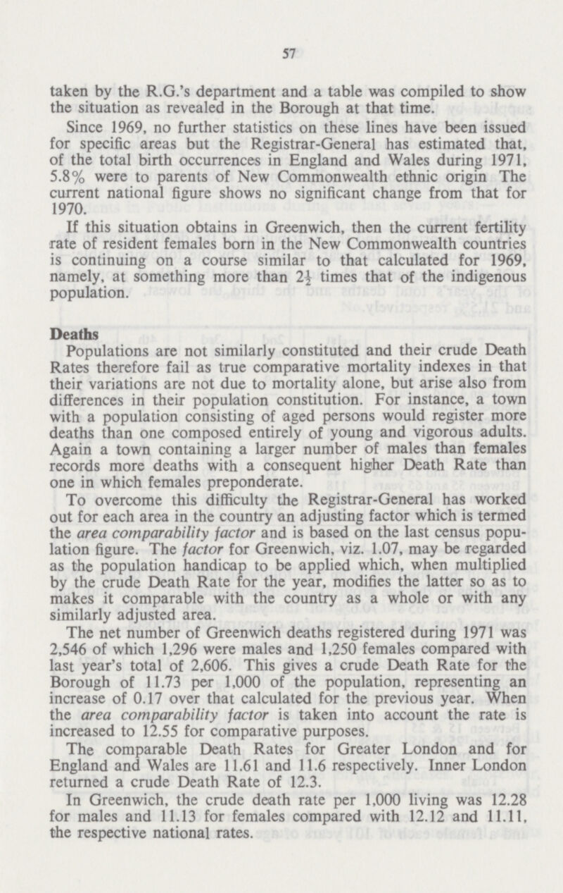 57 Since 1969, no further statistics on these lines have been issued for specific areas but the Registrar-General has estimated that, of the total birth occurrences in England and Wales during 1971, 5.8% were to parents of New Commonwealth ethnic origin The current national figure shows no significant change from that for 1970. If this situation obtains in Greenwich, then the current fertility rate of resident females born in the New Commonwealth countries is continuing on a course similar to that calculated for 1969, namely, at something more than 2\ times that of the indigenous population. Deaths Populations are not similarly constituted and their crude Death Rates therefore fail as true comparative mortality indexes in that their variations are not due to mortality alone, but arise also from differences in their population constitution. For instance, a town with a population consisting of aged persons would register more deaths than one composed entirely of young and vigorous adults. Again a town containing a larger number of males than females records more deaths with a consequent higher Death Rate than one in which females preponderate. To overcome this difficulty the Registrar-General has worked out for each area in the country an adjusting factor which is termed the area comparability factor and is based on the last census popu lation figure. The factor for Greenwich, viz. 1.07, may be regarded as the population handicap to be applied which, when multiplied by the crude Death Rate for the year, modifies the latter so as to makes it comparable with the country as a whole or with any similarly adjusted area. The net number of Greenwich deaths registered during 1971 was 2,546 of which 1,296 were males and 1,250 females compared with last year's total of 2,606. This gives a crude Death Rate for the Borough of 11.73 per 1,000 of the population, representing an increase of 0.17 over that calculated for the previous year. When the area comparability factor is taken into account the rate is increased to 12.55 for comparative purposes. The comparable Death Rates for Greater London and for England and Wales are 11.61 and 11.6 respectively. Inner London returned a crude Death Rate of 12.3. In Greenwich, the crude death rate per 1,000 living was 12.28 for males and 11.13 for females compared with 12.12 and 11.11, the respective national rates.