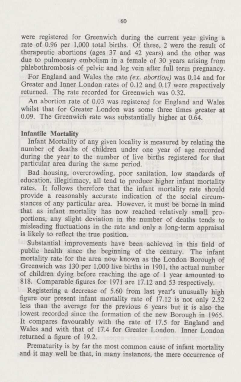 60 were registered for Greenwich during the current year giving a rate of 0.96 per 1,000 total births. Of these, 2 were the result of therapeutic abortions (ages 37 and 42 years) and the other was due to pulmonary embolism in a female of 30 years arising from phlebothrombosis of pelvic and leg vein after full term pregnancy. For England and Wales the rate (ex. abortion) was 0.14 and for Greater and Inner London rates of 0.12 and 0.17 were respectively returned. The rate recorded for Greenwich was 0.32. An abortion rate of 0.03 was registered for England and Wales whilst that for Greater London was some three times greater at 0.09. The Greenwich rate was substantially higher at 0.64. Infantile Mortality Infant Mortality of any given locality is measured by relating the number of deaths of children under one year of age recorded during the year to the number of live births registered for that particular area during the same period. Bad housing, overcrowding, poor sanitation, low standards of education, illegitimacy, all tend to produce higher infant mortality rates. It follows therefore that the infant mortality rate should provide a reasonably accurate indication of the social circum stances of any particular area. However, it must be borne in mind that as infant mortality has now reached relatively small pro portions, any slight deviation in the number of deaths tends to misleading fluctuations in the rate and only a long-term appraisal is likely to reflect the true position. Substantial improvements have been achieved in this field of public health since the beginning of the century. The infant mortality rate for the area now known as the London Borough of Greenwich was 130 per 1,000 live births in 1901, the actual number of children dying before reaching the age of 1 year amounted to 818. Comparable figures for 1971 are 17.12 and 53 respectively. Registering a decrease of 5.60 from last year's unusually high figure our present infant mortality rate of 17.12 is not only 2.52 less than the average for the previous 6 years but it is also the lowest recorded since the formation of the new Borough in 1965. It compares favourably with the rate of 17.5 for England and Wales and with that of 17.4 for Greater London. Inner London returned a figure of 19.2. Prematurity is by far the most common cause of infant mortality and it may well be that, in many instances, the mere occurrence of