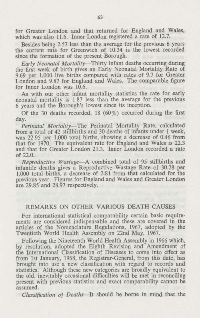 63 for Greater London and that returned for England and Wales, which was also 11.6. Inner London registered a rate of 12.7. Besides being 2.57 less than the average for the previous 6 years the current rate for Greenwich of 10.34 is the lowest recorded since the formation of the present Borough. Early Neonatal Mortality—Thirty infant deaths occurring during the first week of birth gives an Early Neonatal Mortality Rate of 9.69 per 1,000 live births compared with rates of 9.7 for Greater London and 9.87 for England and Wales. The comparable figure for Inner London was 10.6. As with our other infant mortality statistics the rate for early neonatal mortality is 1.87 less than the average for the previous 6 years and the Borough's lowest since its inception. Of the 30 deaths recorded, 18 (60%) occurred during the first day. Perinatal Mortality—The Perinatal Mortality Rate, calculated from a total of 42 stillbirths and 30 deaths of infants under 1 week, was 22.95 per 1,000 total births, showing a decrease of 0.46 from that for 1970. The equivalent rate for England and Wales is 22.3 and that for Greater London 21.3. Inner London recorded a rate of 22.0. Reproductive Wastage—A combined total of 95 stillbirths and infantile deaths gives a Reproductive Wastage Rate of 30.28 per 1,000 total births, a decrease of 2.81 from that calculated for the previous year. Figures for England and Wales and Greater London are 29.85 and 28.97 respectively. REMARKS ON OTHER VARIOUS DEATH CAUSES For international statistical comparability certain basic require ments are considered indispensable and these are covered in the articles of the Nomenclature Regulations, 1967, adopted by the Twentieth World Health Assembly on 22nd May, 1967. Following the Nineteenth World Health Assembly in 1966 which, by resolution, adopted the Eighth Revision and Amendment of the International Classification of Diseases to come into effect as from 1st January, 1968, the Registrar-General, from this date, has brought into use a new classification with regard to records and statistics. Although these new categories are broadly equivalent to the old, inevitably occasional difficulties will be met in reconciling present with previous statistics and exact comparability cannot be assumed. Classification of Deaths—It should be borne in mind that the