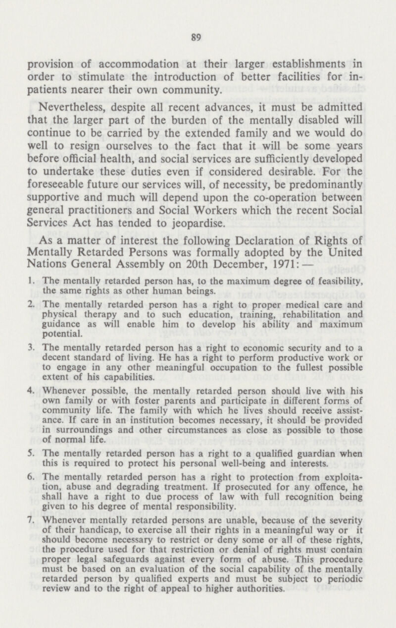 89 provision of accommodation at their larger establishments in order to stimulate the introduction of better facilities for in patients nearer their own community. Nevertheless, despite all recent advances, it must be admitted that the larger part of the burden of the mentally disabled will continue to be carried by the extended family and we would do well to resign ourselves to the fact that it will be some years before official health, and social services are sufficiently developed to undertake these duties even if considered desirable. For the foreseeable future our services will, of necessity, be predominantly supportive and much will depend upon the co-operation between general practitioners and Social Workers which the recent Social Services Act has tended to jeopardise. As a matter of interest the following Declaration of Rights of Mentally Retarded Persons was formally adopted by the United Nations General Assembly on 20th December, 1971:— 1. The mentally retarded person has, to the maximum degree of feasibility, the same rights as other human beings. 2. The mentally retarded person has a right to proper medical care and physical therapy and to such education, training, rehabilitation and guidance as will enable him to develop his ability and maximum potential. 3. The mentally retarded person has a right to economic security and to a decent standard of living. He has a right to perform productive work or to engage in any other meaningful occupation to the fullest possible extent of his capabilities. 4. Whenever possible, the mentally retarded person should live with his own family or with foster parents and participate in different forms of community life. The family with which he lives should receive assist ance. If care in an institution becomes necessary, it should be provided in surroundings and other circumstances as close as possible to those of normal life. 5. The mentally retarded person has a right to a qualified guardian when this is required to protect his personal well-being and interests. 6. The mentally retarded person has a right to protection from exploita tion, abuse and degrading treatment. If prosecuted for any offence, he shall have a right to due process of law with full recognition being given to his degree of mental responsibility. 7. Whenever mentally retarded persons are unable, because of the severity of their handicap, to exercise all their rights in a meaningful way or it should become necessary to restrict or deny some or all of these rights, the procedure used for that restriction or denial of rights must contain proper legal safeguards against every form of abuse. This procedure must be based on an evaluation of the social capability of the mentally retarded person by qualified experts and must be subject to periodic review and to the right of appeal to higher authorities.